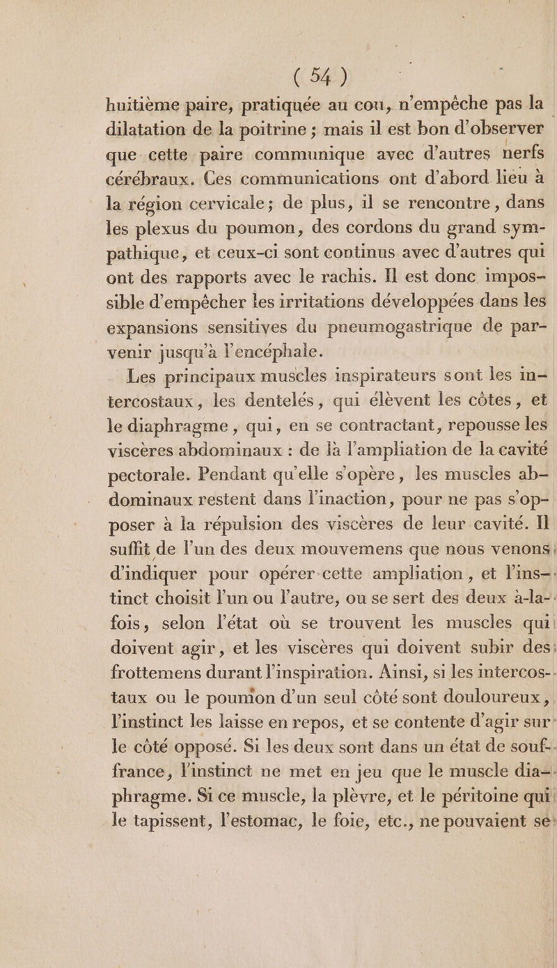 huitième paire, pratiquée au cou, n'empêche pas la dilatation de la poitrme ; mais il est bon d'observer | que cette paire communique avec d’autres nerfs cérébraux. Ces communications ont d’abord lieu à la région cervicale; de plus, 11 se rencontre, dans les plexus du poumon, des cordons du grand sym- pathique, et ceux-ci sont continus avec d’autres qui ont des rapports avec le rachis. Il est donc impos- sible d'empêcher les irritations développées dans les expansions sensitives du pneumogastrique de par- venir jusqu’à l'encéphale. Les principaux muscles inspirateurs sont les in- tercostaux, les dentelés, qui élèvent les côtes, et le diaphragme , qui, en se contractant, repousse les viscères abdominaux : de là l’ampliation de la cavité pectorale. Pendant qu'elle s'opère, les muscles ab- dominaux restent dans l’inaction, pour ne pas s’op- poser à la répulsion des viscères de leur cavité. Il suffit de l’un des deux mouvemens que nous venons, d'indiquer pour opérer cette ampliation , et lins-. tinct choisit l’un ou l’autre, ou se sert des deux à-la-: fois, selon l’état où se trouvent les muscles qui: doivent agir, et les viscères qui doivent subir des: frottemens durant l'inspiration. Ainsi, si les intercos-. taux ou le poumon d’un seul côté sont douloureux, l'instinct les laisse en repos, et se contente d'agir sur: le côté opposé. Si les deux sont dans un état de souf-. france, l'instinct ne met en jeu que le muscle dia=. phragme. Si ce muscle, la plèvre, et le péritoine qui! le tapissent, l'estomac, le foie, etc., ne pouvaient se: