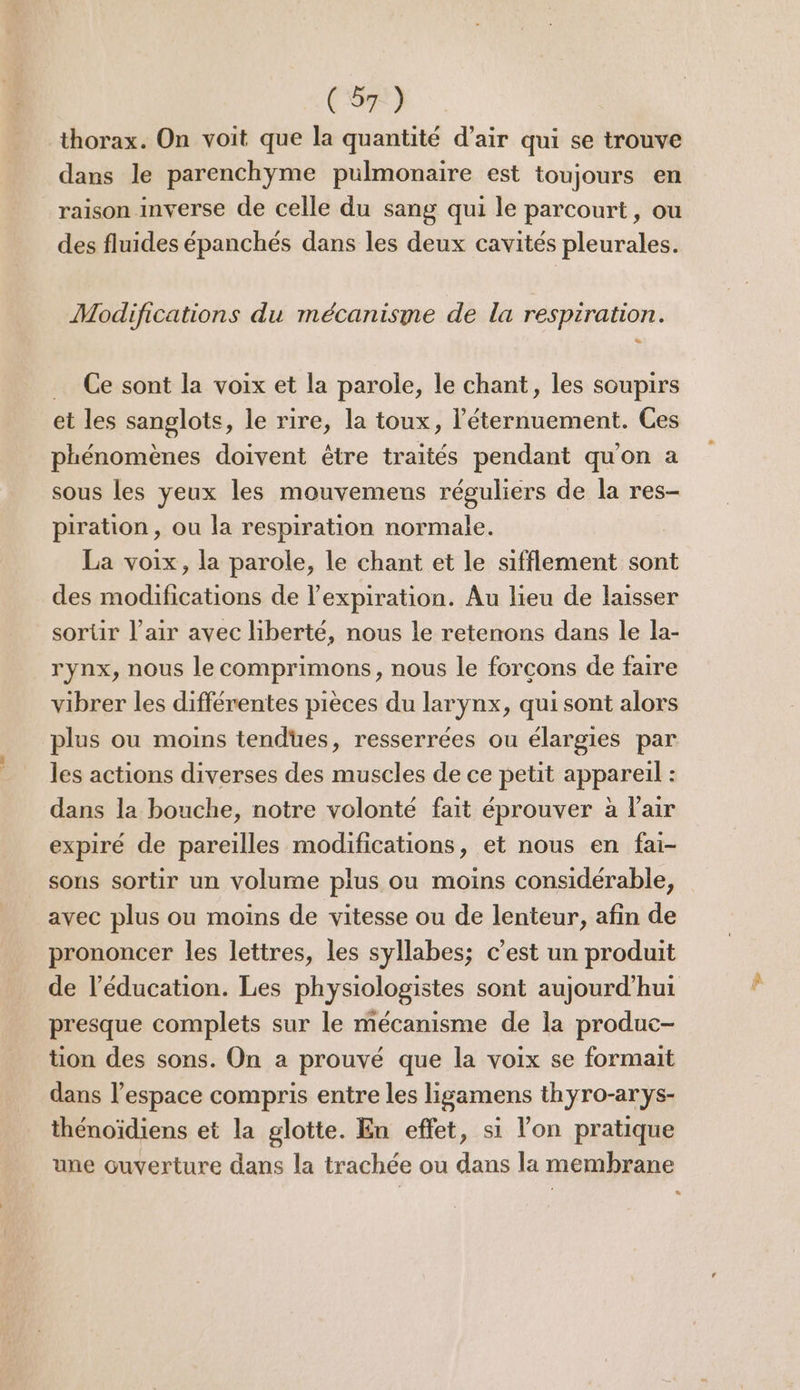 thorax. On voit que la quantité d’air qui se trouve dans le parenchyme pulmonaire est toujours en raison inverse de celle du sang qui le parcourt, ou des fluides épanchés dans les deux cavités pleurales. Modifications du mécanisme de la respiration. … Ce sont la voix et la parole, le chant, les soupirs et les sanglots, le rire, la toux, l’éternuement. Ces phénomènes doivent être traités pendant qu'on a sous les yeux les mouvemens réguliers de la res- piration , ou la respiration normale. La voix, la parole, le chant et le sifflement sont des modifications de l'expiration. Au lieu de laisser sorür l'air avec liberté, nous le retenons dans le la- rynx, nous le comprimons, nous le forcons de faire vibrer les différentes pièces du larynx, qui sont alors plus ou moins tendues, resserrées ou élargies par les actions diverses des muscles de ce petit appareil : dans la bouche, notre volonté fait éprouver à lair expiré de pareilles modifications, et nous en fai- sons sortir un volume plus ou moins considérable, avec plus ou moins de vitesse ou de lenteur, afin de prononcer les lettres, les syllabes; c’est un produit de l'éducation. Les physiologistes sont aujourd’hui presque complets sur le mécanisme de la produc- tion des sons. On a prouvé que la voix se formait dans l’espace compris entre les ligamens thyro-arys- thénoïdiens et la glotte. En effet, si l’on pratique une ouverture dans la trachée ou dans la membrane