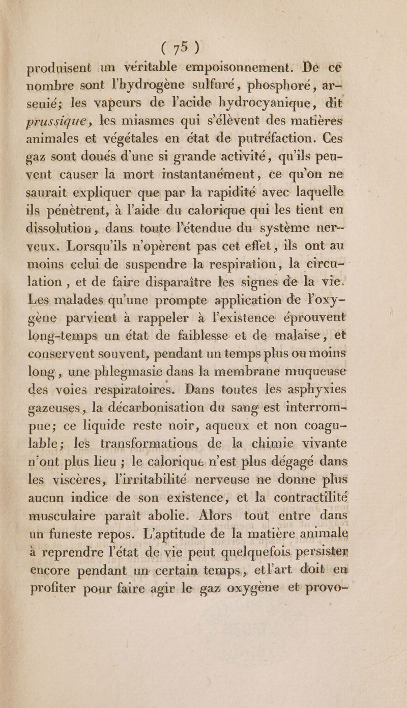 produisent un véritable empoisonnement. Dé ce nombre sont l'hydrogène sulfuré, phosphoré, ar- senié; les vapeurs de Facide hydrocyanique, dit prussique, les miasmes qui s'élèvent des matières animales et végétales en état de putréfaction. Ces gaz sont doués d’une si grande activité, qu'ils peu- vent causer la mort instantanément, ce qu'on ne saurait expliquer que par la rapidité avec laquelle ils pénètrent, à l’aide du calorique qui les tient en dissolution, dans toute létendue du système ner- veux. Lorsqu'ils n'opérent pas cet effet, 1ls ont au moins celui de suspendre la respiration, la circu- lation , et de faire disparaître les signes de la vie. Les malades qu'une prompte application de Foxy- gene parvient à rappeler à l'existence éprouvent long-temps un état de faiblesse et de malaise, et conservent souvent, pendant un temps plus où moins long , une phlegmasie dans la membrane muqueuse des voies respiratoires. Dans toutes les asphyxies gazeuses, la décarbonisation du sang est interrom- pue; ce liquide reste noir, aqueux et non Coagu- lable; les transformations de la chimie vivante n'ont plus lieu ; le calorique n’est plus dégagé dans les viscères, l’irritabilité nerveuse ne donne plus aucun indice de son existence, et la contractilité musculaire parait abolie. Alors tout entre dans un funeste repos. L’aptitude de la matière animale à reprendre l'état de vie peut quelquefois persisten encore pendant un certain temps, etlart doit en profiter pour faire agir le gaz oxygène et provo-