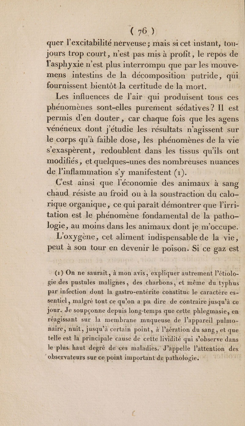 (4°) quer l’excitabilité nerveuse ; mais si cet instant, tou- Jours trop court, n’est pas mis à profit, le repos de Yasphyxie n’est ci interrompu que par les mouve- mens intestins de la décomposition putride, qui fournissent bientôt la certitude de la mort. Les influences de l'air qui produisent tous ces phénomènes sont-elles purement sédatives? IL est permis d'en douter, car chaque fois que les agens vénéneux dont j'étudie les résultats n'agissent sur le corps qu’à faible dose, les phénomènes de la vie s'exaspéerent, redoublent dans les tissus qu'ils ont modifiés, et quelques-unes des nombreuses nuances de l’inflammation sy manifestent (x). Cest ainsi que l'économie des animaux à sang chaud résiste au froid ou à la soustraction du calo- rique organique Ce qui parait démontrer que Pirri- tation est le phénomène fondamental de la patho- logie, au moins dans les animaux dont je m'occupe. L'oxygène, cet aliment indispensable de la vie, peut à son tour en devenir le poison. Si ce gaz est - (1) On ne saurait, à mon avis, expliquer autrement l’6 tiolo- gie des pustules mél des charbons, et même du typhus par infection dont la gastro-entérite constitue le caractère es- sentiel, malgré tout ce qu’on a pu dire de contraire jusqu’à ce Jour. Je soupçonne depuis long-temps que cette phlegmasie, en réagissant sur la membrane muqueuse de l'appareil pulmo- naire, nuit, jusqu’à certain point, à l’aération du sang, et que telle est la principale cause de cette lividité qui s’observe dans le ‘plus haut degré de ces maladies. J’appelle attention des ‘observateurs sur ce point important: de pathologie. |