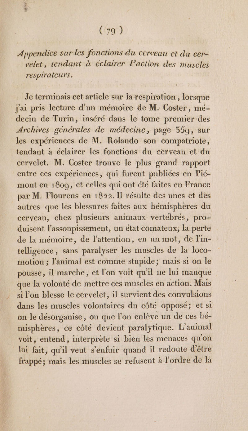 Appendice Sur les fonctions du cerveau et du cer- velet, tendant à éclairer l’action des muscles respiraleurs. Je terminais cet article sur la respiration , lorsque Jai pris lecture d'un mémoire de M. Coster, mé- decin de Turm, inséré dans le tome premier des Archives générales de médecine, page 359, sur les expériences de M. Rolando son compatriote, tendant à éclairer les fonctions du cerveau et du cervelet. M. Coster trouve le plus grand rapport entre ces expériences, qui furent publiées en Pié- mont en 1800, et celles qui ont été faites en France par M. Flourens en 1822. Il résulte des unes et dès autres que les blessures faites aux hémispheres du cerveau, chez plusieurs animaux vertébrés, pro- duisent l’assoupissement, un état comateux, la perte de la mémoire, de l'attention, en un mot, de l’in- telligence, sans paralyser les muscles de la loco- motion ; l'animal est comme stupide; mais st on le pousse, il marche, et l’on voit qu'il ne lui manque que la volonté de mettre ces muscles en action. Mais si l’on blesse le cervelet, il survient des convulsions dans les muscles volontaires du côté opposé; et si on le désorganise, ou que l’on enlève un de ces hé- misphères, ce côté devient paralytique. L'animal voit, entend, interprète si bien les menaces qu'on lui fait, qu'il veut s'enfuir quand il redoute d'être frappé; mais les muscles se refusent à l’ordre de Ka
