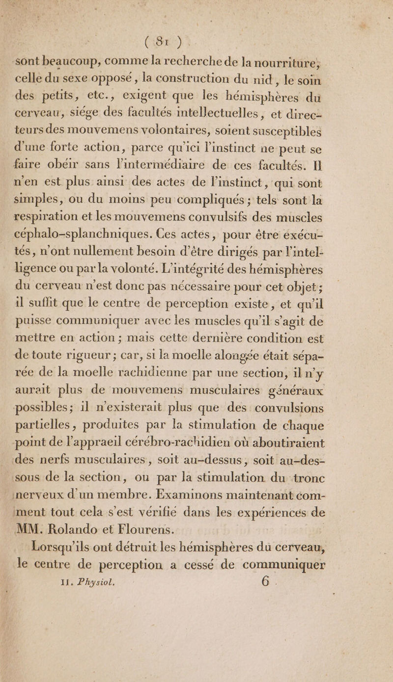 CGR) à sont beaucoup, comme la recherche de la nourriture, celle du sexe opposé, la construction du nid, le soin des petits, etc., exigent que les hémisphères du cerveau, siége des facultés intellectuelles, et direc- teurs des mouvemens volontaires, soient susceptibles d'une forte action, parce qu'ici l'instinct ne peut se faire obeir sans l'intermédiaire de ces facultés. Il n'en est plus ainsi des actes de linstinct, qui sont simples, ou du moins peu compliqués ; tels sont la respiration et les mouvemens convulsifs des muscles céphalo-splanchniques. Ces actes, pour être exécu- tés, n'ont nullement besoin d’être dirigés par l'intel- lhgence ou par la volonté. L’intégrité des hémisphères du cerveau n’est donc pas nécessaire pour cet objet’; 1l suffit que le centre de perception existe, et qu’il puisse communiquer avec les muscles qu’il s’agit de mettre en action ; mais cette dernière condition est de toute rigueur ; car, si la moelle alongée était sépa- rée de la moelle rachidienne par une section, il n'y aurait plus de mouvemens musculaires généraux possibles; 11 n'existerait plus que des convulsions partielles, produites par la stimulation de chaque point de l’appraeil cérébro-rachidien où aboutiraient des nerfs musculaires, soit au-dessus, soit au-des- sous de la section, ou par la stimulation du tronc nerveux d'un membre. Examinons maintenant éom- ment tout cela s’est vérifie dans les expériences ee MM. Rolando et Flourens. Lorsqu'ils ont détruit les hémisphères du cerveau, le centre de perception a cessé de communiquer