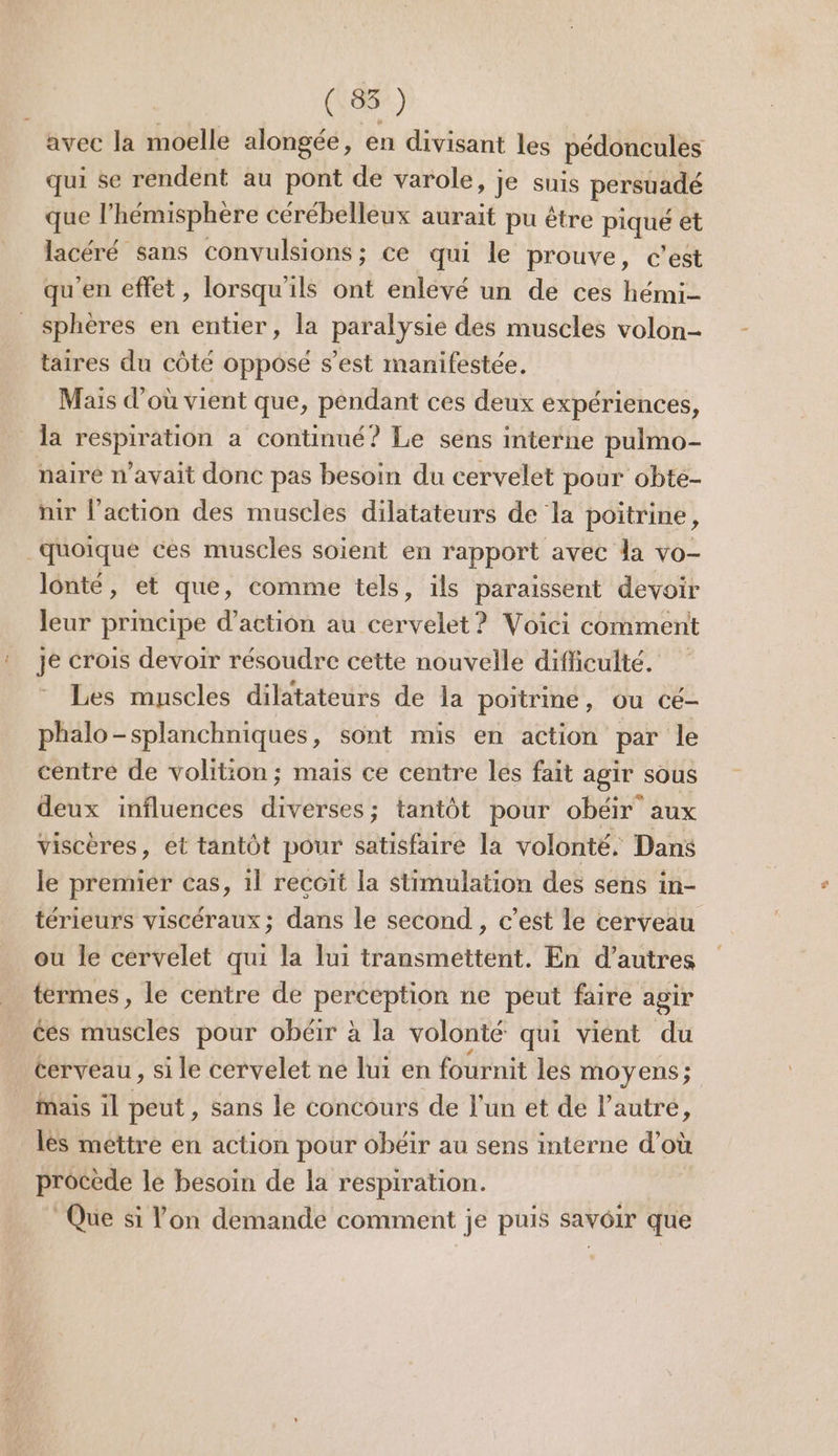 avec la moelle alongée, en divisant les pédoncules qui se rendent au pont de varole » JE suis persuadé que l'hémisphère cérébelleux aurait pu être piqué et lacéré sans convulsions; ce qui le prouve, c’est qu'en effet, lorsqu'ils ont enlevé un de ces hémi- sphères en entier, la paralysie des muscles volon- taires du côté opposé s’est manifestée. Mais d’où vient que, pendant ces deux expériences, la respiration a continué? Le sens interne pulmo- nairé n'avait donc pas besoin du cervelet pour obte- nir l’action des muscles dilatateurs de la poitrine, quoique ces muscles soient en rapport avec la vo- lonté, et que, comme tels, ils paraissent devoir leur principe d'action au cervelet? Voici comment je crois devoir résoudre cette nouvelle difficulté. Les muscles dilatateurs de la poitrine, Ou cé- phalo-splanchniques, sont mis en action par le centré de volition; mais ce centre les fait agir sous deux influences diverses; tantôt pour obéir aux viscères, et tantôt pour satisfaire la volonté. Dans le premier cas, il recoit la stimulation des sens in- térieurs viscéraux; dans le second, c’est le cerveau ou le cérvelet qui la lui transmettent. En d’autres | termes, le centre de perception ne peut faire agir ées muscles pour obéir à la volonté qui vient du terveau , si le cervelet ne lui en fournit les moyens ; mais il peut , Sans le concours de l’un et de l’autre, lès mettre en action pour obéir au sens interne d’où procède le besoin de la respiration. Que si l’on demandé comment je puis savôir que