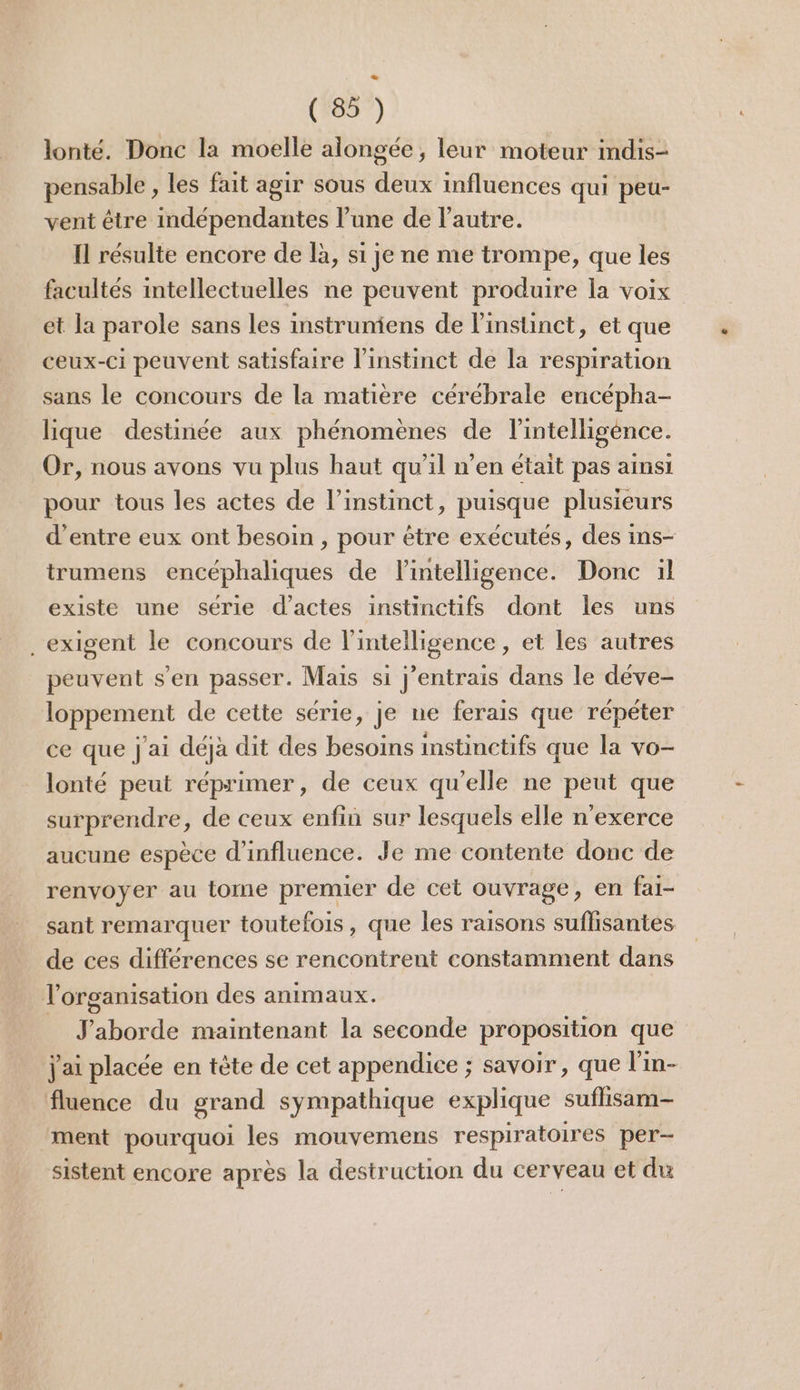 lonté. Donc la moelle alongée, leur moteur indis- pensable , les fait agir sous deux influences qui peu- vent être indépendantes l’une de l'autre. Il résulte encore de là, si je ne me trompe, que les facultés intellectuelles ne peuvent produire la voix et la parole sans les instruniens de l'instinct, et que ceux-ci peuvent satisfaire l’instinct de la respiration sans le concours de la matière cérébrale encépha- lique destinée aux phénomènes de l'intelligence. Or, nous avons vu plus haut qu'il n’en était pas ainsi pour tous les actes de l’instinct, puisque plusieurs d’entre eux ont besoin , pour être exécutés, des ins- trumens encéphaliques de Fintelligence. Donc il existe une série d'actes instinctifs dont les uns _ exigent le concours de l'intelligence , et les autres peuvent s’en passer. Mais si j’entrais dans le déve- loppement de cette série, je ne ferais que répéter ce que j'ai déjà dit des besoins imstinctifs que la vo- lonté peut réprimer, de ceux qu’elle ne peut que surprendre, de ceux enfin sur lesquels elle n’exerce aucune espèce d'influence. Je me contente donc de renvoyer au tome premier de cet ouvrage, en fai- sant remarquer toutefois, que les raisons suffisantes de ces différences se rencontrent constamment dans l'organisation des animaux. Jaborde maintenant la seconde proposition que j'ai placée en tète de cet appendice ; savoir, que l'in- fluence du grand sympathique explique suffisam- ment pourquoi les mouvemens respiratoires per- sistent encore après la destruction du cerveau et du