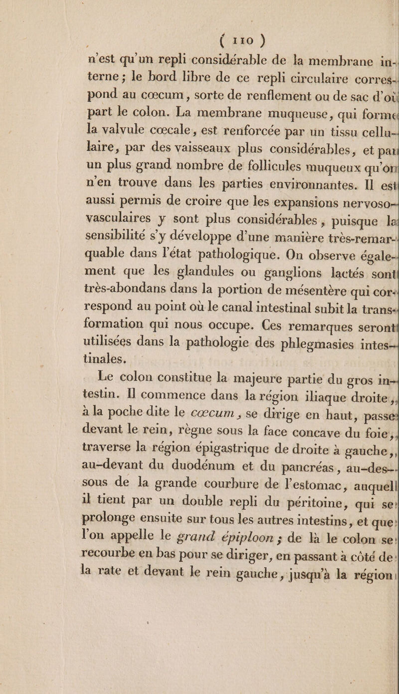 nest qu'un repli considérable de la membrane in- terne ; le bord libre de ce repli circulaire corres: pond au cœcum , sorte de renflement ou de sac d’où part le colon. La membrane muqueuse, qui formes la valvule cœcale, est renforcée par un tissu cellu- lire, par des vaisseaux plus considérables, et pati un plus grand nombre de follicules muqueux qu'on n'en trouve dans les parties environnantes. Il est aussi permis de croire que les expansions nervoso- vasculaires y sont plus considérables , puisque la sensibilité s’y développe d’une manière très-remar- quable dans l’état pathologique. On observe égale- ment que les glandules ou ganglions lactés sont très-abondans dans la portion de mésentère qui Cor+ respond au point où le canal intestinal subit la trans- formation qui nous occupe. Ces remarques seront utilisées dans la pathologie des phlesmasies intes tinales. Le colon constitue la majeure partie du gros in testin. Il commence dans la région iliaque droite, à la poche dite le cæcum , se dirige en haut, pas devant le rein, règne sous la face concave du foie, traverse la région épigastrique de droite à gauche, au-devant du duodénum et du pancréas, au-des- sous de la grande courbure de l'estomac ,» auquel il tient par un double repli du péritoine, qui se? prolonge ensuite sur tous les autres intestins , et que: l'on appelle le grand épiploon ; de là le colon se: recourbe en bas pour se diriger, en passant à côté de: la rate et devant le rein gauche » jusqu'à la région: