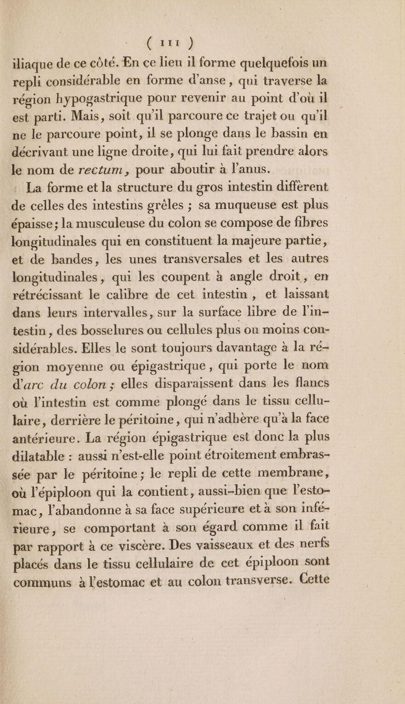 (aux ÿ iliaque de ce côté. En ce lieu il forme quelquefois un repli considérable en forme d’anse, qui traverse la région hypogastrique pour revenir au point d'ou il est parti. Mais, soit qu'il parcoure ce trajet ou qu'il ne le parcoure point, 1l se plonge dans le bassin en déerivant une ligne droite, qui lui fait prendre alors le nom de rectum, pour aboutir à l'anus. . La forme et la structure du gros intestin différent de celles des intestins grêles ; sa muqueuse est plus épaisse ; la musculeuse du colon se compose de fibres longitudinales qui en constituent la majeure partie, et de bandes, les unes transversales et les autres longitudinales, qui les coupent à angle droit, en rétrécissant le calibre de cet intestin , et laissant dans leurs intervalles, sur la surface libre de l'in- testin , des bosselures ou cellules plus ou moins CON- sidérables. Elles le sont toujours davantage à la ré- gion moyenne où épigastrique , qui porte le nom d'arc du colon ; elles disparaissent dans les flancs où l'intestin est comme plongé dans le tissu cellu- laire, derrière le péritoine , qui n’adhère qu'à la face antérieure. La région épigastrique est donc la plus dilatable : aussi n’est-elle point étroitement embras- sée par le péritoine; le repli de cette membrane, où l’épiploon qui la contient, aussi-bien que l’esto- mac, l’'abandonne à sa face supérieure et à son infé- rieure, se comportant à son égard comme il fait par rapport à ce viscère. Des vaisseaux et des nerfs placés dans le tissu cellulaire de cet épiploon sont communs à l'estomac et au colon transverse. Cette