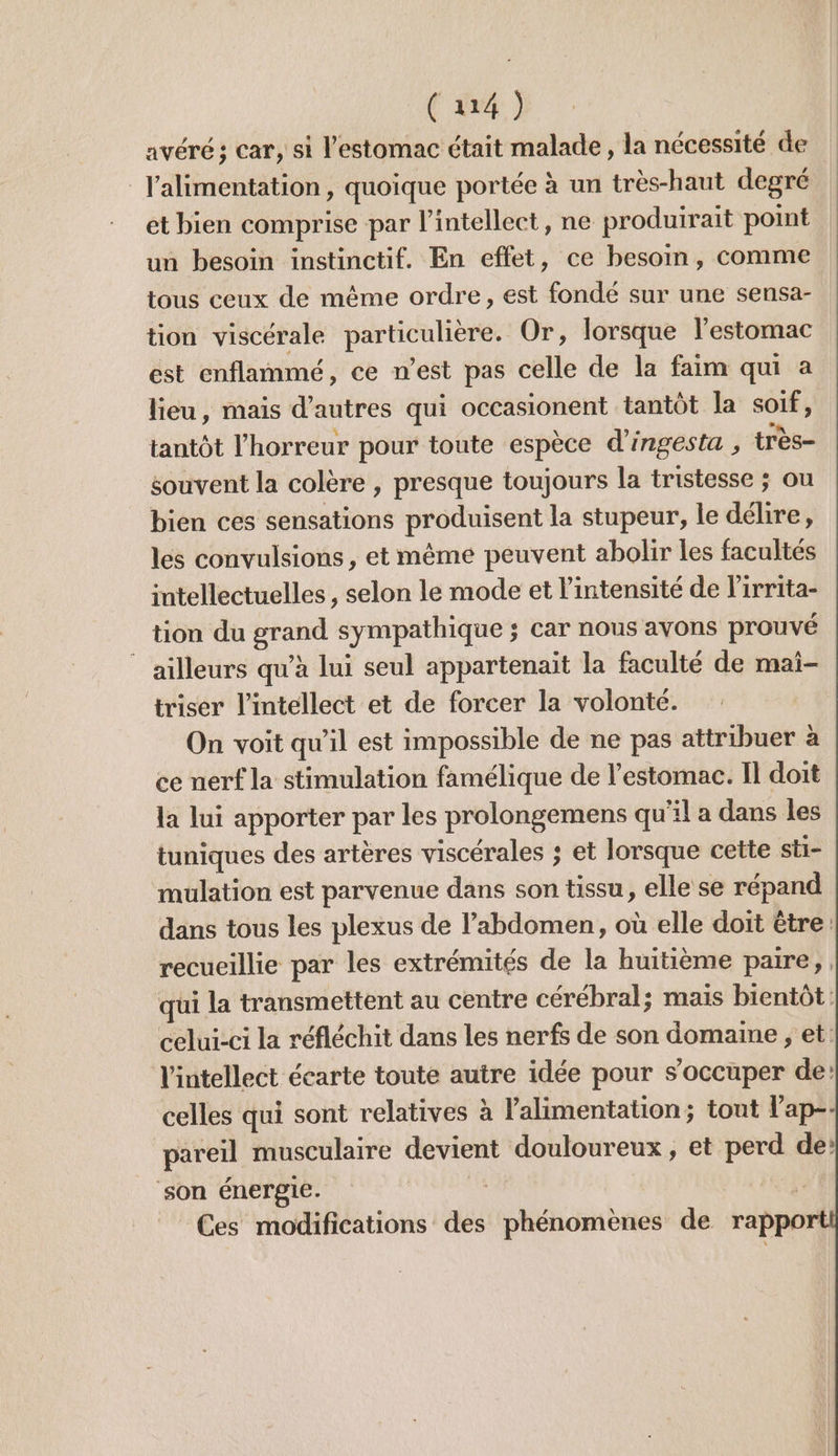 avéré ; car, si l'estomac était malade, la nécessité de l'alimentation, quoique portée à un très-haut degré et bien comprise par l’intellect, ne produirait point un besoin instinctif. En effet, ce besom, comme tous ceux de même ordre, est fonde sur une sensa- tion viscérale particulière. Or, lorsque l’estomac est enflammé, ce n’est pas celle de la faim qui a lieu, mais d’autres qui occasionent tantôt la soif, tantôt l'horreur pour toute espèce d'ingesta , très- souvent la colère , presque toujours la tristesse ; ou bien ces sensations produisent la stupeur, le délire, les convulsions , et même peuvent abolir les facultés intellectuelles, selon le mode et l'intensité de l'irrita- tion du grand sympathique ; car nous avons prouvé ailleurs qu’à lui seul appartenait la faculté de mai- triser l’intellect et de forcer la volonté. On voit qu’il est impossible de ne pas attribuer à ce nerf la stimulation famélique de l'estomac. Il doit la lui apporter par les prolongemens qu'il a dans les tuniques des artères viscérales ; et lorsque cette sti- mulation est parvenue dans son tissu, elle se répand dans tous les plexus de l'abdomen, où elle doit être: recueillie par les extrémités de la huitième paire, qui la transmettent au centre cérébral; mais bientôt: celui-ci la réfléchit dans les nerfs de son domaine , et: l'intellect écarte toute autre idée pour s'occuper de: celles qui sont relatives à Valimentation; tout l’ap-- pareil musculaire devient douloureux, et perd de’ ‘son énergie. | | je Ces modifications des phénomènes de rappo