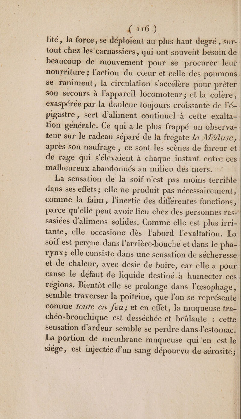 Le AC AEAG 5 lité, la force, se déploient au plus haut degré , sur- tout chez les carnassiers, qui ont souvent besoin de beaucoup de mouvement pour se procurer leur nourriture : l'action du cœur et celle des poumons . se raniment, la circulation s'accélère pour prêter son secours à l'appareil locomoteur ; et la colère, exaspérée par la douleur toujours croissante de l'é- pigastre , sert d’aliment continuel à cette exalta- tion générale. Ce qui a le plus frappé un observa-: teur sur le radeau séparé de la frégate la Méduse, après son naufrage , ce sont les scènes de fureur et de rage qui s’élevaient à chaque instant entre ces malheureux abandonnés au milieu des mers. La sensation de la soif n’est pas moins terrible dans ses effets: elle ne produit pas nécessairement, comme la faim, l’inertie des différentes fonctions, parce qu'elle peut avoir lieu chez des personnes ras-‘ sasiées d’alimens solides. Comme elle est plus irri-. tante, elle occasione dès l’abord l’exaltation. La soif est percue dans l’arrière-bouche et dans le pha-. rynx; elle consiste dans une sensation de sécheresse : et de chaleur, avec desir de boire, car elle a pour cause le défaut de liquide destiné.à humecter ces: régions. Bientôt elle se prolonge dans l'œsophage, semble traverser la poitrine, que l’on se représente comme toute en feu; et en eflet, la muqueuse tra-. chéo-bronchique est desséchée et brülante : cette sensation d’ardeur semble se perdre dans l'estomac. La portion de membrane muqueuse qui en est le siége, est injectée d’un sang dépourvu de sérosité j