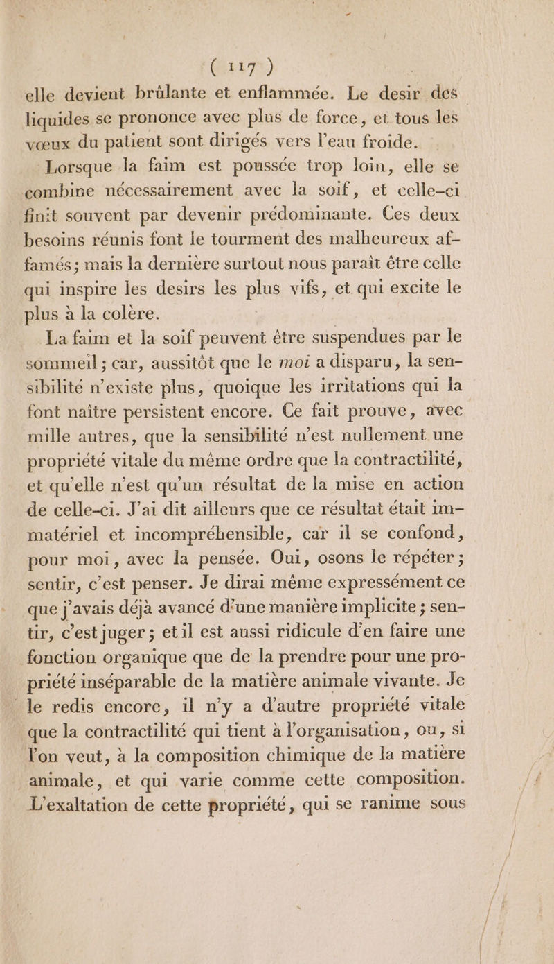 elle devient brûlante et enflammée. Le desir dés liquides se prononce avec plus de force, et tous les vœux du patient sont dirigés vers l’eau froide. Lorsque la faim est poussée trop loin, elle se combine nécessairement avec la soif, et celle-ci finit souvent par devenir prédominante. Ces deux besoins réunis font le tourment des malheureux af- famés ; mais la dernière surtout nous parait être celle qui inspire les desirs les plus vifs, et. qui excite le plus à la colere. La faim et la soif peuvent être suspendues par le sommeil ; car, aussitôt que le moi a disparu, la sen- sibilité n’existe plus, quoique les irritations qui la font naître persistent encore. Ce fait prouve, avec mille autres, que la sensibilité n’est nullement une propriété vitale du même ordre que la contractilité, et qu'elle n’est qu'un résultat de la mise en action de celle-ci. J'ai dit ailleurs que ce résultat était im- matériel et incompréhensible, car il se confond, pour moi, avec la pensée. Oui, osons le répéter ; sentir, c’est penser. Je dirai même expressément ce que j'avais déjà avancé d’une manière implicite ; sen- tir, c’est juger ; et il est aussi ridicule d'en faire une fonction organique que de la prendre pour une pro- _ priété inséparable de la matière animale vivante. Je le redis encore, il n’y a d'autre propriété vitale que la contractilité qui tient à l’organisation, ou, Si Von veut, à la composition chimique de la matière animale, et qui varie comme cette composition. L’exaltation de cette propriété &gt; qui se ranime sous