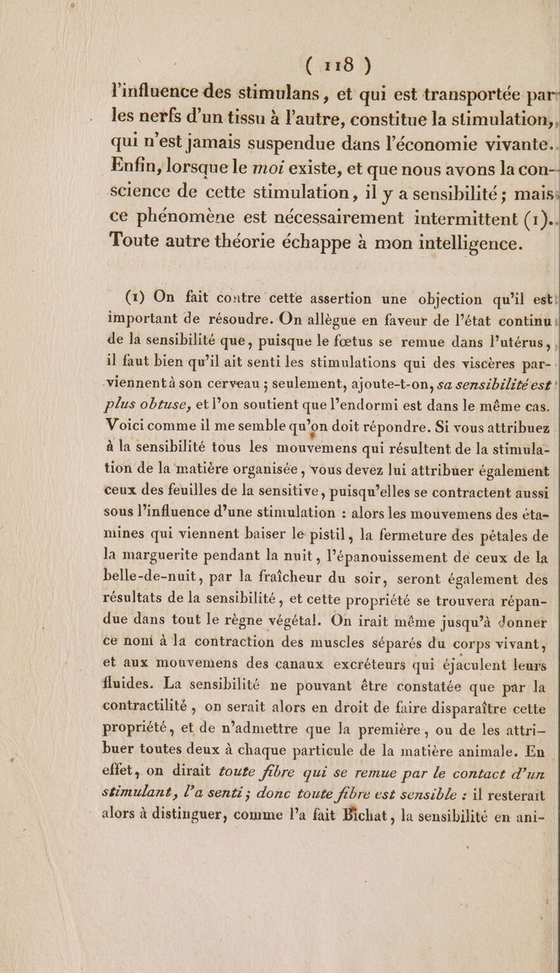 l'influence des stimulans , et qui est transportée part les nerfs d’un tissu à l’autre, constitue la stimulation, qui n’est jamais suspendue dans l’économie vivante. Enfin, lorsque le moi existe, et que nous avons la con-- science de cette stimulation, il y a sensibilité ; mais; ce phénomène est nécessairement intermittent (1). Toute autre théorie échappe à mon intelligence. (1) On fait contre cette assertion une objection qu’il est! important de résoudre. On allègue en faveur de l’état continu! de la sensibilité que, puisque le fœtus se remue dans l'utérus, il faut bien qu’il ait senti les stimulations qui des viscères par- viennent à son cerveau ; seulement, ajoute-t-on, sa sensibilité est! plus obtuse, et l’on soutient que l’endormi est dans le même cas. Voici comme il me semble qu’ ’on doit répondre. Si vous attribuez à la sensibilité tous les RU EU qui résultent de la stimula- tion de la matière organisée , vous devez lui attribuer également ceux des feuilles de la sensitive, puisqu'elles se contractent aussi sous l’influence d’une stimulation : alors les mouvemens des éta- mines qui viennent baiser le pistil, la fermeture des pétales de la marguerite pendant la nuit , l'épanouissement de ceux de la belle-de-nuit, par la Hicher du soir, seront également des résultats de la sensibilité, et cette propriété se trouvera répan- due dans tout le règne végétal. On irait même jusqu’à donner ce noni à la contraction des muscles séparés du corps vivant, et aux mouvemens des canaux excréteurs qui éjaculent leurs fluides. La sensibilité ne pouvant être constatée que par la contractilité ; on serait alors en droit de faire disparaître cette propriété, et de n’admettre que la première , ou de les attri- buer toutes deux à chaque particule de la matière animale. En effet, on dirait éoute fibre qui se remue par le contact d’un stimulant, l’a senti; donc toute fibre est sensible : il resterait alors à distinguer, comme l’a fait Bichat, la sensibilité en ani-