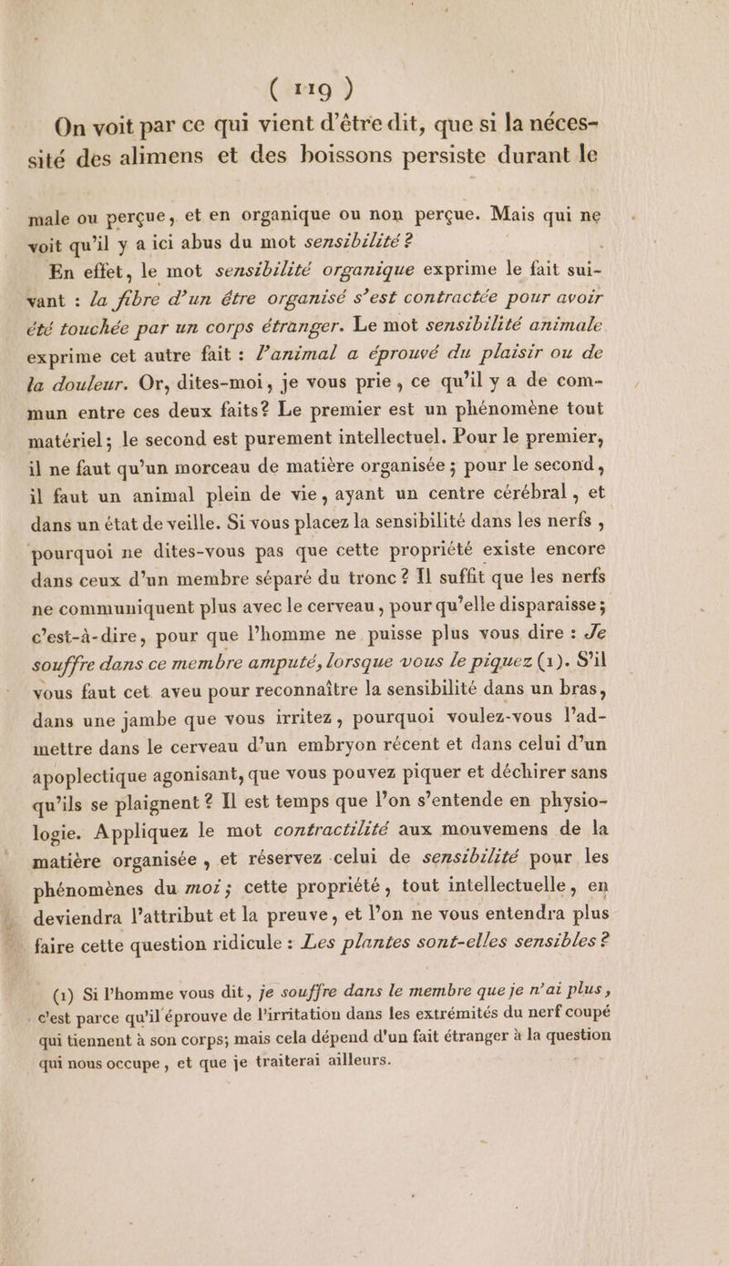 ( x19 ) On voit par ce qui vient d’être dit, que si la néces- sité des alimens et des boissons persiste durant le male ou perçue, et en organique ou non perçue. Mais qui ne voit qu'il y a ici abus du mot sensibilité ? En effet, le mot sensibilité organique exprime le fait sui- vant : la fibre d’un étre organisé s’est contractée pour avoir été touchée par un corps étranger. Le mot sensibilité animale exprime cet autre fait : lPanimal a éprouvé du plaisir ou de la douleur. Or, dites-moi, je vous prie, ce qu’il y a de com- mun entre ces deux faits? Le premier est un phénomène tout matériel; le second est purement intellectuel. Pour le premier, il ne faut qu’un morceau de matière organisée ; pour le second, ÿl faut un animal plein de vie, ayant un centre cérébral , et dans un état de veille. Si vous placez la sensibilité dans les nerfs , | pourquoi ne dites-vous pas que cette propriété existe encore dans ceux d’un membre séparé du tronc ? Il suffit que les nerfs ne communiquent plus avec le cerveau , pour qu’elle disparaisse ; c’est-à-dire, pour que l’homme ne puisse plus vous dire : Je souffre dans ce membre amputé, lorsque vous le piquez (1). S'il vous faut cet aveu pour reconnaître la sensibilité dans un bras, dans une jambe que vous irritez, pourquoi voulez-vous l’ad- mettre dans le cerveau d’un embryon récent et dans celui d’un apoplectique agonisant, que vous pouvez piquer et déchirer sans qu’ils se plaignent ? Il est temps que lon s’entende en physio- logie. Appliquez le mot contractilité aux mouvemens de la matière organisée , et réservez celui de sensibilité pour les phénomènes du mor; cette propriété, tout intellectuelle, en deviendra l’attribut et la preuve, et l’on ne vous entendra plus faire cette question ridicule : Les plantes sont-elles sensibles ? (1) Si l’homme vous dit, je souffre dans le membre que je n’ai plus, c’est parce qu’il éprouve de l’irritation dans les extrémités du nerf coupé qui tiennent à son corps; mais cela dépend d'un fait étranger à la question qui nous occupe , et que je traiterai ailleurs.