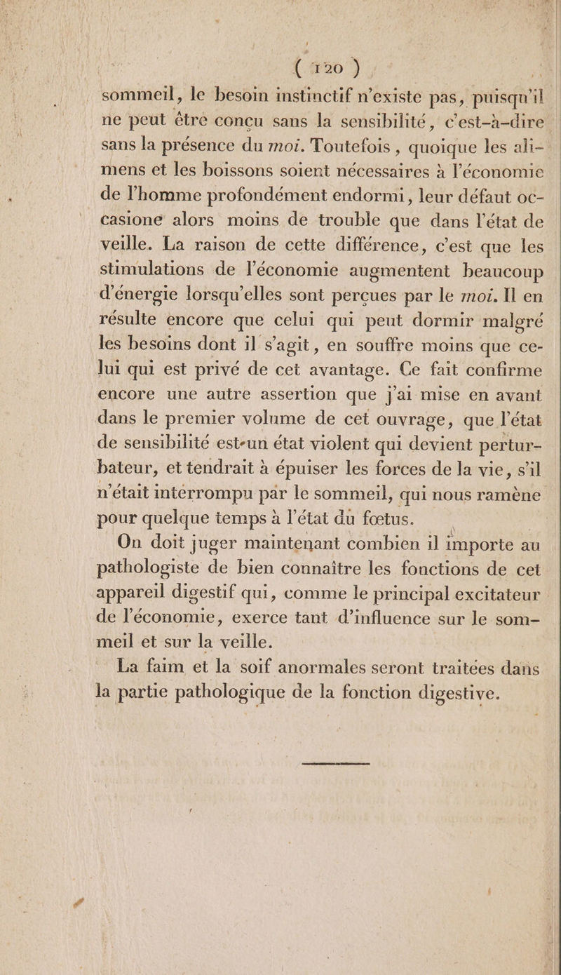 sommeil, le besoin instinctif n’existe pas, puisqu ‘l ne peut être concu sans la sensibilité, c'est-à-dire sans la présence du moi. Toutefois , Lodque les ali mens et les boissons soient nécessaires à l’économie de l’homme profondément endormi, leur défaut oc- casione alors moins de trouble que dans l’état de veille. La raison de cette différence, c'est que les stimulations de l’économie augmentent beaucoup d'énergie lorsqu'elles sont perçues par le moi. Il en résulte encore que celui qui peut dormir malgré les besoins dont il s’agit, en souffre moins que ce- lui qui est privé de cet avantage. Ce fait confirme encore une autre assertion que jai mise en avant dans le premier volume de cet ouvrage, que l’état de sensibilité est-un état violent qui devient pertur- bateur, et tendrait à épuiser les forces de la vie, sil n’était interrompu Per le sommeil, qui nous ramène pour quelque temps à l’état du fœtus. On doit juger maintenant combien il importe a au pathologiste de bien connaître les fonctions de cet appareil digestif qui, comme le principal excitateur de l’économie, exerce tant d’influence sur le som- meil et sur la veille. La faim et la soif anormales seront traitées dans la partie pathologique de la fonction digestive.