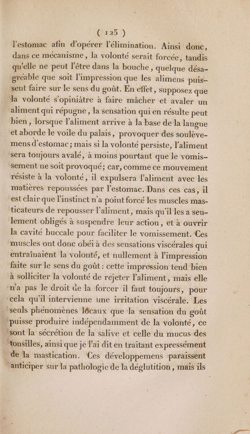 ( 125 ) l'estomac afin d'opérer l'élimination. Ainsi donc, dans ce mécanisme, la volonté serait forcée, tandis qu'elle ne peut l'être dans la bouche, quelque désa- greable que soit l'impression que les alimens puis- ‘sent faire sur le sens du goût. En effet, supposez que a volonté s’opiniâtre à faire mâcher et avaler un aliment qui répugne , la sensation qui en résulte peut bien , lorsque l'aliment arrive à la base de la langue et aborde le voile du palais, provoquer des soulève- mens d'estomac ; mais si la volonté persiste, l'aliment séra toujours avalé, à moins pourtant que le vomis- sement ne soit provoqué; car, comme ce mouvement résiste à la volonté, il expulsera l'aliment avec les matières repoussées par l’estomac. Dans ces cas, il est clair que l'instinct n’a point forcé les muscles mas- ticateurs de repousser l'aliment, mais qu'il les a seu- lement obligés à suspendre leur action, et à ouvrir la cavité buccale pour faciliter le vomissement. Ces muscles ont donc obéi à des sensations viscérales qui entraînaient la volonté, et nullement à impression faite sur le sens du goût : cette impression tend bien à solliciter la volonté de rejeter l'aliment, mais elle ‘ma pas le droit àe la forcer il faut toujours, pour. ‘céla qu'il intervienne une irritation viscérale. Les _ seuls phénomènes lécaux que la sensation du goût puisse produire indépendamment de la volonté, ce sont la sécrétion de la salive et celle du mucus des “onsilles, ainsi que je lai dit en traitant expressément de la mastication. ‘Ces développemens paraissent anticiper sur la pathologie de la déglutition, mais ils