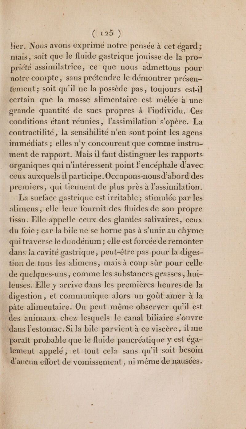 her. Nous avons exprimé notre pensée à cet égard ; mais, soit que le fluide gastrique jouisse de la pro- priété assimilatrice, Ce que nous admettons pour notre compte, sans prétendre le démontrer présen— tement ; soit qu'il ne la possède pas, toujours est-il certain que la masse alimentaire est mêlée à une grande quantité de sucs propres à l’individu. Ces conditions étant réunies, l’assimilation s'opère. La contractilité, la sensibilité n’en sont point les agens immédiats ; elles n’y concourent que comme instru- ment de rapport. Mais il faut distinguer les rapports organiques qui n’intéressent point l’encéphale d'avec ceux auxquels il participe. Occupons-nous d’abord des premiers, qui tiennent de plus près à l’assimilation. La surface gastrique est 1rritable ; stimulée par les alimens, elle leur fournit des fluides de son propre tissu. Elle appelle ceux des glandes salivaires, ceux du foie ; car la bile ne se borne pas à s’unir au chyme qui traverse le duodénum ; elle est forcée de remonter dans la cavité gastrique, peut-être pas pour la diges- tion de tous les alimens, mais à coup sûr pour celle de quelques-uns, comme les substances grasses, hui- leuses. Elle y arrive dans les premières heures de la digestion, et communique alors un goût amer à la pâte alimentaire. On peut même observer qu'il est des animaux chez lesquels le canal bihaire s'ouvre dans l'estomac. Si la bile parvient à ce viscère, ilme parait probable que le fluide pancréatique y est éga- lement appelé, et tout cela sans qu'il soit besoin d'aucun effort de vomissement , ni même de nausées.