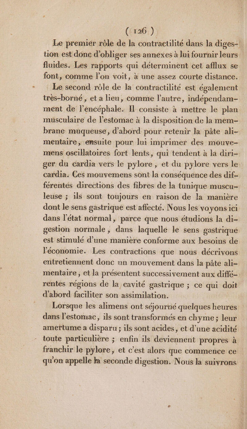 Le premiér rôle de la contractilité dans la diges- tion est donc d’obliger ses annexes à lui fournir leurs fluides. Les rapports qui déterminent cet afflux se font, comme l’on voit, à une assez courte distance. Le second rôle de la contractilité est également irès-borné , et a lieu, comme l’autre, indépendam- ment de l’encéphale. IL consiste à mettre le plan musculaire de l'estomac à la disposition de la mem- brane muqueuse, d’abord pour retenir la pâte ali- mentaire, ensuite pour lui imprimer des mouve- mens oscilatoires fort lents, qui tendent à la diri- ger du cardia vers le pylore, et du pylore vers le. cardia. Ces mouvemens sont la conséquence des dif= férentes directions des fibres de la tunique muscu- leuse ; ils sont toujours en raison de la manière dont le sens gastrique est affecté. Nous les voyons ici dans l'état normal, parce que nous étudions la di- gestion normale , dans laquellé le sens gastrique est stimulé d’une manière conforme aux besoins de l'économie. Les contractions que nous décrivons entretiennent donc un mouvement dans la pâte ali- mentaire , et la présentent successivement aux diffé- rentes régions de la cavité gastrique ; ce qui doit d'abord faciliter son assimilation. Lorsque les alimens ont séjourné quelques heures dans l'estomac, ils sont transformés en chyme ; leur ameftume a disparu ; ils sont acides, et d’une acidité toute particubère ; enfin ils deviennent propres à franchir le pylore, et c’est alors que commence ce qu'on appelle ka seconde digestion. Nous la suivrons