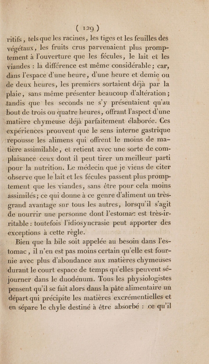 ritifs , tels que les racines, les tiges et les feuilles des végétaux, les fruits crus parvenaient plus promp- tement à l'ouverture que les fécules, le lait et les viandes : la différence est même considérable ; car, dans l’espace d’une heure, d’une heure et demie ou de deux heures, les premiers sortaient déjà par la plaie, sans même présenter beaucoup d’altération ; tandis que les seconds ne s’y présentaient qu'au bout de trois ou quatre heures, offrant l'aspect d'une matière chymeuse déjà parfaitement élaborée. Ces expériences prouvent que le sens interne gastrique repousse les alimens qui offrent le moins de ma- tière assimilable, et retient avec une sorte de com- plaisance ceux dont il peut tirer un meilleur parti pour la nutrition. Le médecin que je viens de citer ‘observe que le lait et les fécules passent plus promp- tement que les viandes, sans être pour cela moms assimilés; ce qui donne à ce genre d’aliment un très- grand avantage sur tous les autres, lorsqu'il s’agit de nourrir une personne dont l’estomas est très-1r- ritable : toutefois l’idiosyncrasie peut apporter des exceptions à cette regle. Bien que la bile soit appelée au besoin dans l'es- tomac , il n’en est pas moins certain qu’elle est four- | nie avec plus d’'abondance aux matières chymeuses durant le court espace de temps qu’elles peuvent sé- journer dans le duodénum. Tous les physiologistes . pensent qu’il se fait alors dans la pâte alimentaire un départ qui précipite les matières excrémentielles et en sépare le chyle destiné à être absorbé : ce qu'il