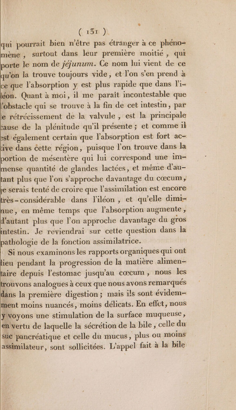 (135 ) qui pourrait bien n'être pas étranger à ce phéno- nène , surtout dans leur premuère moitié , qu porte le nom de jéjunum. Ce nom lui vient de ce qu'on la trouve toujours vide , et l’on s’en prend à ce que l'absorption y est plus rapide que dans li- éon. Quant à moi, il me paraît incontestable que obstacle qui se trouve à la fin de cet intestin, par e rétrécissement de la valvule , est la principale sause de la plénitude qu'il présente ; et comme il ‘également certain que l'absorption est fort ac- ve dans cette région, puisque l'on trouve dans la rtion de mésentère qui lui correspond une im mense quantité de glandes lactées, et même d'au- ant plus que lon s'approche davantage du cœcum , je serais tenté de croire que l'assimilation est encore très- considérable dans l'iléon , et qu’elle dimi- ue, en même temps que l'absorption augmente , autant plus que l’on approche davantage du gros intestin. Je reviendrai sur cette question dans la pathologie de la fonction assimilatrice. Si nous examinons les rapports organiques qui ont lieu pendant la progression de la matière alimen- faire depuis l'estomac jusqu'au cœcum , nous les trouvons analogues à ceux que nous avons remarqués dans la première digestion; mais is sont évidem- ment moins nuancés, moins délicats. En efct, nous Yvoyons une stimulation de la surface muqueuse, en vertu de laquelle la sécrétion de la bile , celle du sue pancréatique et celle du mucus , plus ou moins assimilateur, sont sollicitées. L'appel fait à la bile