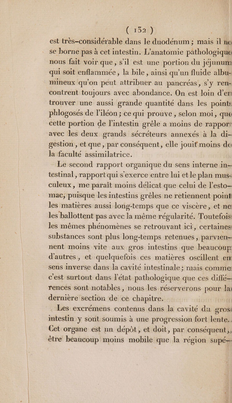 (1334) est très-considérable dans le duodénum ; mais il na se borne pas à cet intestin. L’anatomie pathologique nous fait voir que, s’il est une portion du jéjunum qui soit enflammeée , la bile , ainsi qu'un fluide albu- mineux qu'on peut attribuer au pancréas, s'y ren- contrent toujours avec abondance. On est loin d’en trouver une aussi grande quantité dans les points phlogosés de l’iléon ; ce qui prouve, selon moi, que cette portion de l'intestin grêle a moins de rapport avec les deux grands sécréteurs annexés à la di- gestion , et que , par conséquent, elle jouit moins de la faculté assimilatrice. Le second rapport organique du sens interne in= testinal, rapport qui s'exerce entre lui etle plan mus: culeux , me paraît moins délicat que celui de l’esto- mac, puisque les intestins grêles ne retiennent point les matières aussi long-temps que ce viscère, et ne les ballottent pas avec la même régularité. Toutefois les mêmes phénomènes se retrouvant ici, certaines substances sont plus long-temps retenues, parvien- nent moins vite aux gros intestins que beaucoup d’autres, et quelquefois ces matières oscillent em sens inverse dans la cavité intestinale ; mais comme c'est surtout dans l’état pathologique que ces diffé— rences sont notables, nous les réserverons pour lx dernière section de ce chapitre. Les excrémens contenus dans la cavité du gros: intestin y sont soumis à une progression fort lente... Cet organe est un dépôt, et doit, par conséquent, être beaucoup moins mobile que la région supé--