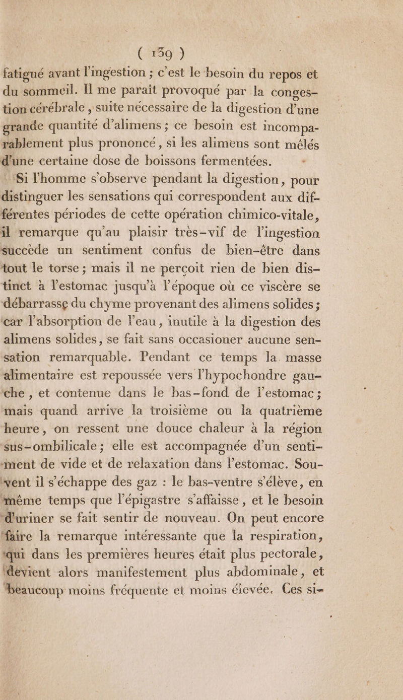 fatigué avant l ingestiOn ; c'est le besoin du repos et du sommeil. Il me parait provoqué par la conges- tion cérébrale , suite nécessaire de la digestion dons grande quantité d’alimens ; ce besoin est incompa- rablement plus prononcé, si les alimens sont mélés d'une certaine dose de boissons fermentées. : Si l’homme s’observe pendant la digestion, pour distinguer les sensations qui correspondent aux dif- férentes périodes de cette opération chimico-vitale, il remarque qu'au plaisir tres-vif de lingestion succède un sentiment confus de bien-être dans tout le torse ; mais il ne perçoit rien de bien dis- tinct à lestomac jusqu’à l’époque où ce viscère se débarrasse du chyme provenant des alimens solides ; car l'absorption de l’eau, inutile à la digestion des alimens solides, se fait sans occasioner aucune sen- sation remarquable. Pendant ce temps la. masse alimentaire est repoussée vers l’hypochondre gau- ‘che , et contenue dans le bas-fond de lestomac ; mais quand arrive la troisième ou la quatrième heure, on ressent une douce chaleur à la région ‘sus-ombilicale ; elle est accompagnée d’un senti- ‘ment de vide et de relaxation dans l'estomac. Sou- went il s'échappe des gaz : le bas-ventre s'élève, en mème temps que l’épigastre s’affaisse, et le besoin “Œuriner se fait sentir de nouveau. On peut encore faire la remarque intéressante que la respiration, qui dans les premières heures était plus pectorale, ‘devient alors manifestement plus abdominale, et beaucoup moins fréquente et moins élevée. Ces s1-