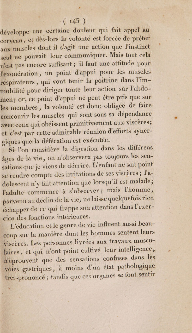 développe une certaine douleur qui fait appel au cerveau , et dès-lors la volonté est forcée de préter aux muscles dont il s'agit une action que l'instinct seul ne pouvait leur communiquer. Mais tout cela nest pas encore suffisant ; il faut une attitude pour exonération, un point d'appui pour les muscles réspirateurs , qui vont tenir la poitrine dans lPim- mobilité pour diriger toute leur action sur l’abdo- men; or, ce point d'appui ne peut être pris que sur les membres, la volonté est donc obligée de faire concourir les muscles qui sont sous sa dépendance avec ceux qui obéissent primitivement aux viscères ; et c’est par cette admirable réunion d'efforts syner- giques que la défécation est exécutée. Si l’on considère la digestion dans les différens âges de la vie, on n'observera pas toujours les sen- sations que je viens de décrire. L'enfant ne sait point se rendre compte des irritations de ses viscères ; l’a- dolescent n’y fait attention que lorsqu'il est malade; l'adulte commence à s’observer; mais l'homme, parvenu au déclin de la vie, ne laisse quelquefois rien échapper de ce qui frappe son attention dans l’exer- cice des fonctions intérieures. L'éducation et le genre de vie influent aussi beau- coup sur la manière dont les hommes sentent leurs Viscères. Les personnes livrées aux travaux muscu faires, et qui n'ont point cultivé leur intelligence, wéprouvent que des sensations confuses dans les voies gastriques, à MOINS d’un état pathologique très-prononcé ; tandis que ces organes 5€ font sentir \