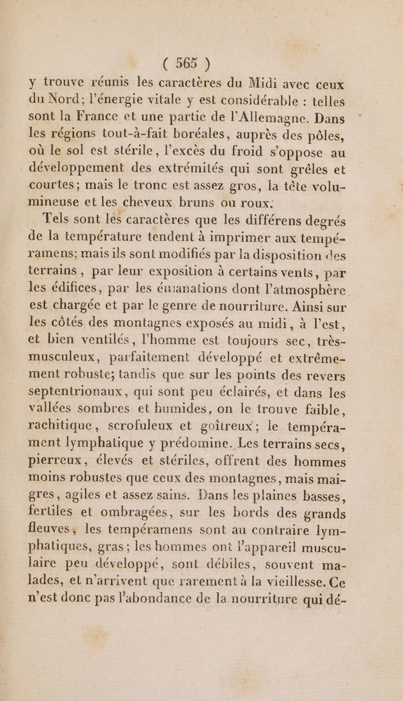 y trouve réunis les caractères du Midi avec ceux du Nord; l'énergie vitale y est considérable : telles sont la France et une partie de l'Allemagne. Dans les régions tout-à-fait boréales, auprès des pôles, où le sol est stérile, l’excès du froid s'oppose au développement des extrémités qui sont grêles et courtes; maïs le tronc est assez gros, la tête volu- mineuse et les cheveux bruns ou roux. Tels sont les caractères que les différens degrés de la température tendent à imprimer aux tempé- ramens; mais ils sont modifiés par la disposition des terrains , par leur exposition à certains vents, par les édifices, par les énranations dont l'atmosphère est chargée et par le genre de nourriture. Ainsi sur les côtés des montagnes exposés au midi, à l’est, et bien ventilés, l’homme est toujours sec, très- musculeux, parfaitement développé et extrême- ment robuste; tandis que sur les points des revers septentrionaux, qui sont peu éclairés, et dans les vallées sombres et humides, on le trouve faible, rachitique, scrofuleux et goîtreux; le tempéra- ment lymphatique y prédomine. Les terrains secs, pierreux, élevés et stériles, offrent des hommes moins robustes que ceux des montagnes, mais mai- gres, agiles et assez sains. Dans les plaines basses, fertiles et ombragées, sur les bords des grands fleuves, les tempéramens sont au contraire Iym- phatiques, gras ; les hommes ont l'appareil muscu- laire peu développé, sont débiles, souvent ma- lades, et n'arrivent que rarement à la vieillesse. Ce n’est donc pas l'abondance de la nourriture qui dé-