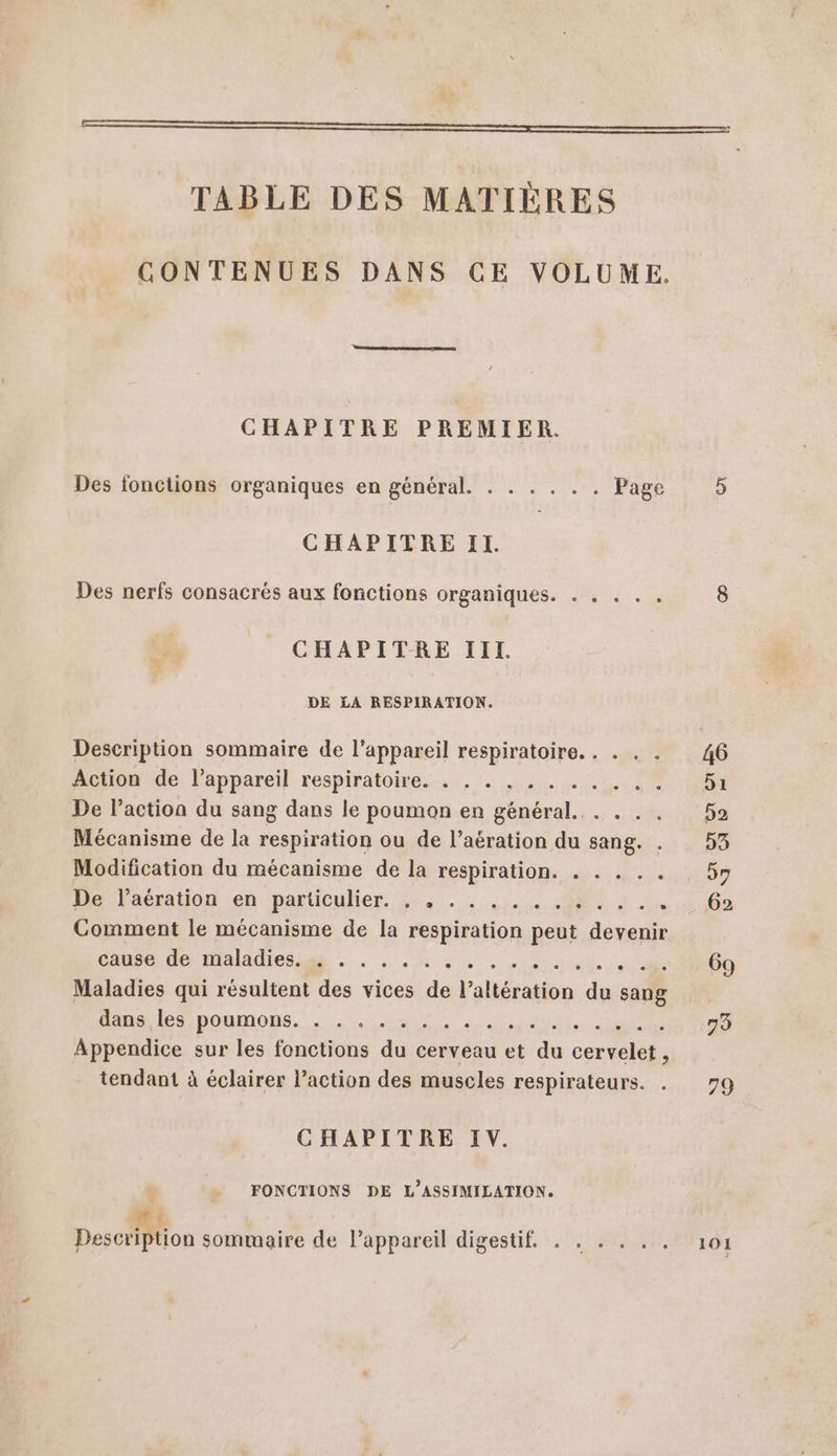 EE TABLE DES MATIÈRES CONTENUES DANS CE VOLUME. CHAPITRE PREMIER. Des fonctions organiques en général. . . . . . . Page 5 CHAPITRE II. Des nerfs consacrés aux fonctions organiques. . . . . . 8 CHAPITRE IIT. DE LA RESPIRATION. Description sommaire de l'appareil respiratoire. . . . . 46 Aetomrac l’apparéil respiratoire... . 1.0 51 De l’action du sang dans le poumon en général... . . . 52 Mécanisme de la respiration ou de l’aération du sang. . 53 Modification du mécanisme de la respiration. . . . . . 97 Hide Paération en particulier. 4°... ,... 82 1. 5002 Comment le mécanisme de la respiration peut devenir CH OP TOIAUIES AE: . . .h 2, +00 ON 69 Maladies qui résultent des vices de l’altération du sang ne DOUMIONS.,... Ze), ii 0 79 Appendice sur les fonctions du cerveau et du cervelet, tendant à éclairer l’action des muscles respirateurs. . 79 CHAPITRE IV. FONCTIONS DE L’ASSIMILATION. LE Description sommaire de l'appareil digestif 101 en TES SCT ee e