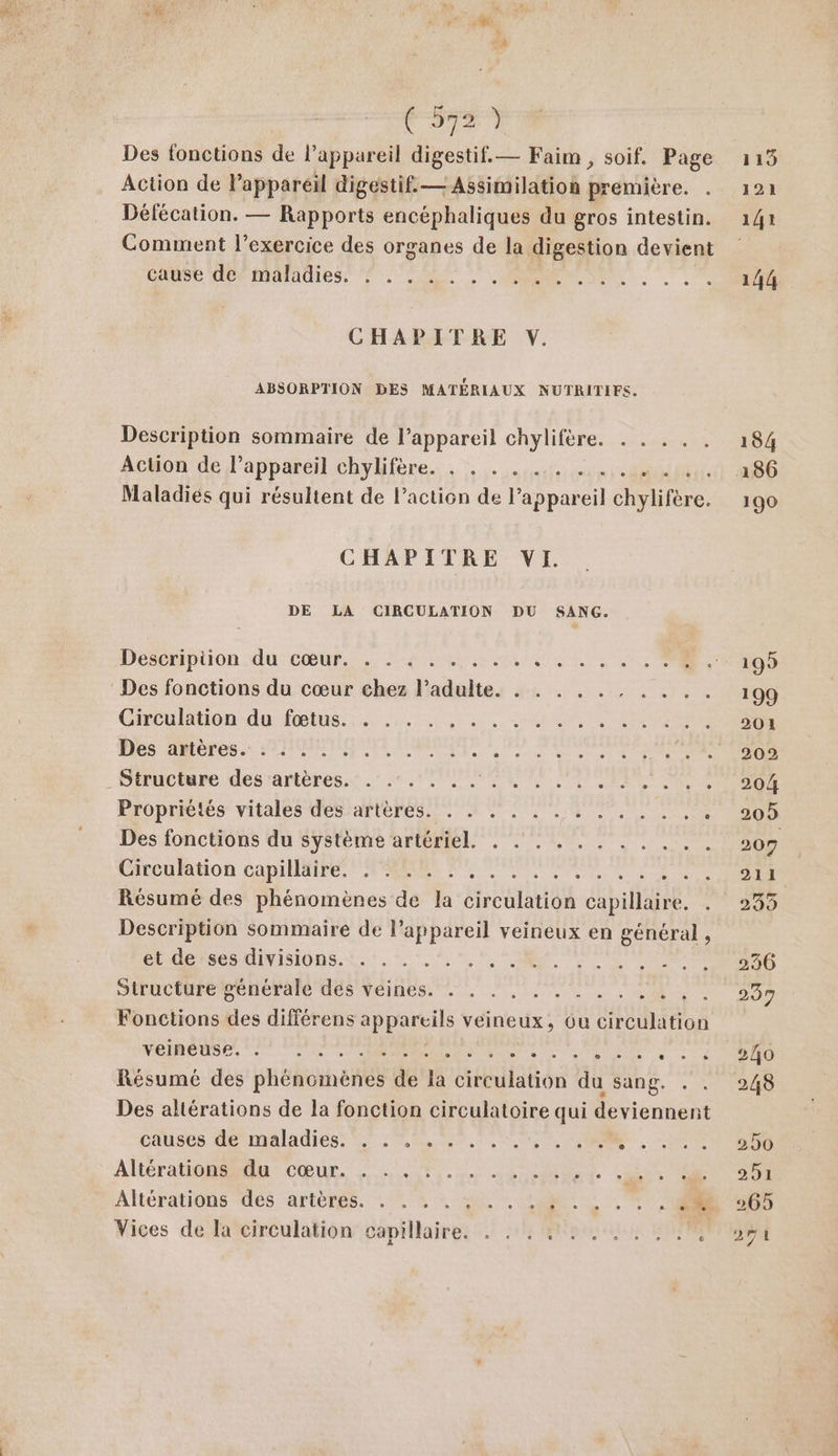 V2) Des fonctions de l’appareil digestif. — Faim , soif. Page Action de lPapparéil digestif. — Assimilation première. . Défécation. — Rapports encéphaliques du gros intestin. Comment l’exercice des organes de la digestion devient CASE BA IMAAUIES PSS ST, CHAPITRE V. ABSORPTION DES MATÉRIAUX NUTRITIFS. Description sommaire de l'appareil chylifère. . . . . . Action de l'appareil chylifère. . . . . .. 4 . Maladiés qui résultent de l’action de l’appareil chylifère. CHAPITRE VI. DE LA CIRCULATION DU SANG. Des fonctions du cœur chez l'adulte. . . . . . . . .. Chrultion:du (eus. re... ARR NANTES Hits more. 27 BIBERON NPA _Diructare desrantéres. 22, MORE SD Eropriéies vitales désranlenes. De UNS Des fonctions du système artériel. . . . . . . . . . .. Cacumdon CADET PT NN AR Résumé des phénomènes de la But capillaire. . Description sommaire de l’appareil veineux en général, Peso nitisiops. it, 5.2, +, $ 7 Rte AR RES SiructiuremeneraTe des Véines... LS. Ca Fonctions des différens ATOS veineux, Ou circulation veineuse. 7 0: PR FU eee UblEl à :°e Résumé des pHéboihepel de la circulation hi sang. . Des altérations de la fonction circulatoire qui deviennent Cauet Me mMAlAdiCSS EE TRS URSS RENE, ST: CT Altérationu Cœur, TL ARR Cr à Altératiôns des artères. . . % : 0, . LL, . 7 40 Vices de la circulation papillaires 5 18 Ra NP 119 184 186 190