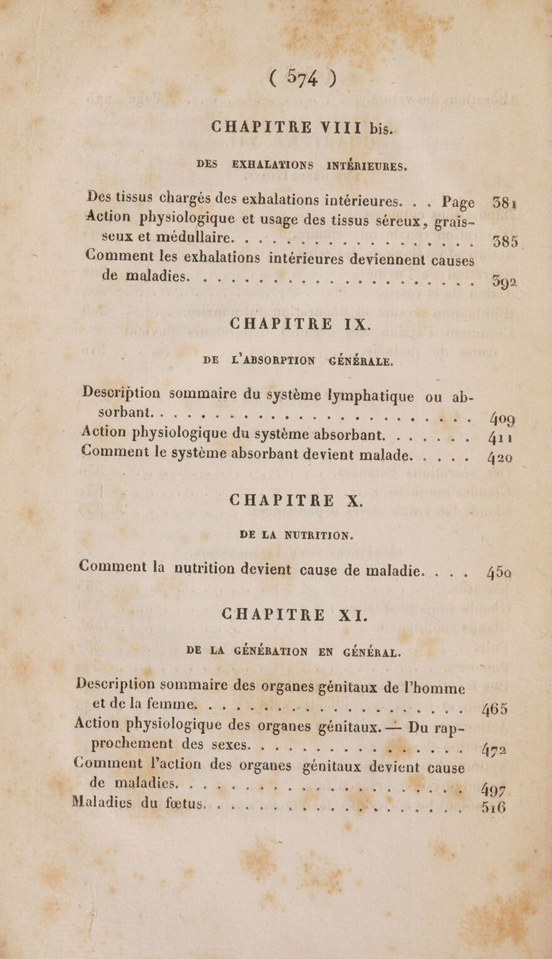 se ”4 M (EE). CHAPITRE VIII bis. DES EXHALATIONS INTÉRIEURES. Des tissus chargés des exhalations intérieures. . . Page Action physiologique et usage des tissus séreux, grais- seux et médullaire. 6 P0n RL: Comment les exhalations intérieures devtelthelt causes ÉD EN ARMES ARCS RERRAEARAENE, 4 EX CHAPITRE IX. DE L’ABSORPTION GÉNÉRALE. Description sommaire du système D à ou ab- SUD AUDE, mL AU ei ot NÉ ME. |. Action physiologique du système but AnE. Comment le système absorbant devient malade. . . .. CHAPITRE X. DE LA NUTRITION. Comment la nutrition devient cause de maladie. . .. CHAPITRE XI. DE LA GÉNÉRATION EN GÉNÉRAL. Description sommaire des organes génitaux de l’homme étde là femme. RS ARTE, HER: L - La, Action physiologique des organes génitaux. — Da rap- prochement des sexes. . . . . RATS A Comment laction des organes hill Rireni cause de maladies. L e o e 0 e e e L LE e 8 e e e L à e e ee Maladies du fœtus. . . . + SONO ENT 584 385. 392 409 4ai 420 45a