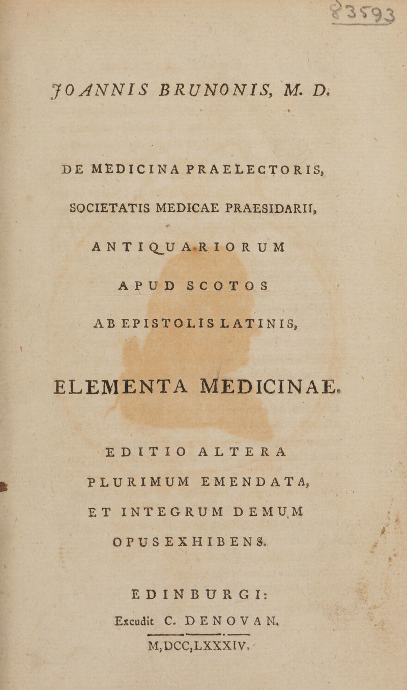 CON ^X 2: v. V S C ZA Ü yl » ho * Ww —- J30A4NNIS BRUNONIS, M. D. DE MEDICINA PRAELECTORIS, SOCIETATIS MEDICAE PRAESIDARII, ANTIQUARIORUM APUD SCOTOS AB EPI sTOLI T ATINIS, ELEMENTA MEDICINAE. WODITIO ALTERA PLURIMUM EMENDATA, ET INTEGRUM DEMUM OPUSEXHIBENS. EDINBURGI: Frcudit C DENOVAN, pA M,DCC,LXXXIV.