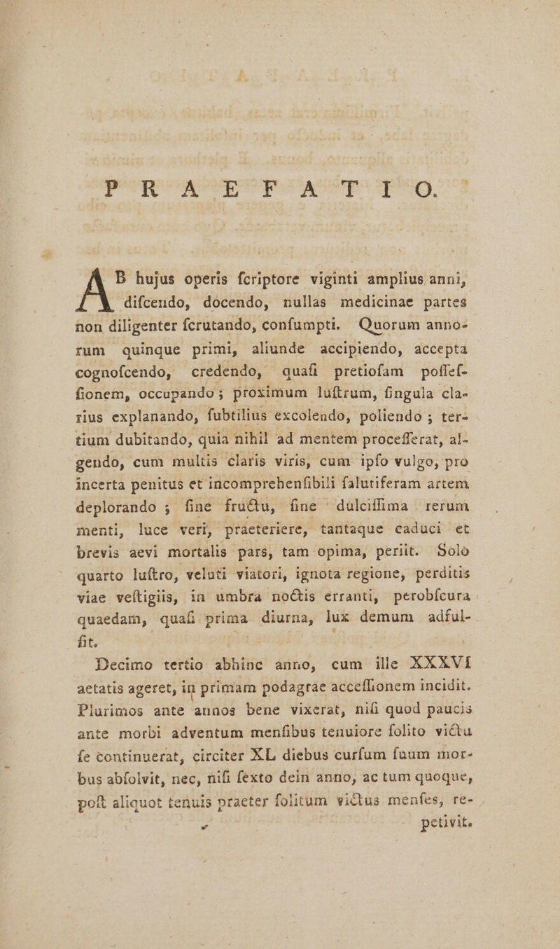 eeu qi upto Dein) nos A hujus operis fcriptore viginti amplius anni, difcendo, docendo, nullas medicinae partes non diligenter fcrutando, confumpti. Quorum anno- rum quinque primi, aliunde accipiendo, accepta cognofcendo, credendo, quafi pretiofam polfef- fionem, occupando; proximum luftrum, fingula cla- rius explanando, fubtilius excolendo, poliendo ; ter- tium dubitando, quia nihil ad mentem procefferat, al- gendo, cum multis claris viris, cum ipfo vulgo, pro incerta penitus et incomprebenfibili falutiferam artem deplorando ; fine fructu, fine dulciffima | rerum menti, luce veri, praeteriere, tantaque caduci et brevis aevi mortalis pars, tam opima, periit. Solo quarto luftro, veluti viatori, ignota regione, perditis viae veítigiis, ia umbra noctis erranti, perobícura quaedam, quafi prima diurna, lux demum adful-. Bt. | dien | Decimo tertio abhinc anno, cum ill XXXVI aetatis ageret, in primam podagrae acceflionem incidit. Plurimos ante annos bene vixerat, niü quod paucis ante morbi adventum menfibus tenuiore folito victu fe continuerat, circiter XL diebus curfum faum mor- bus abfolvit, nec, nifi fexto dein anno, ac tum quoque, pot aliquot tenuis praeter folitum victus menfes, re- » petivit,