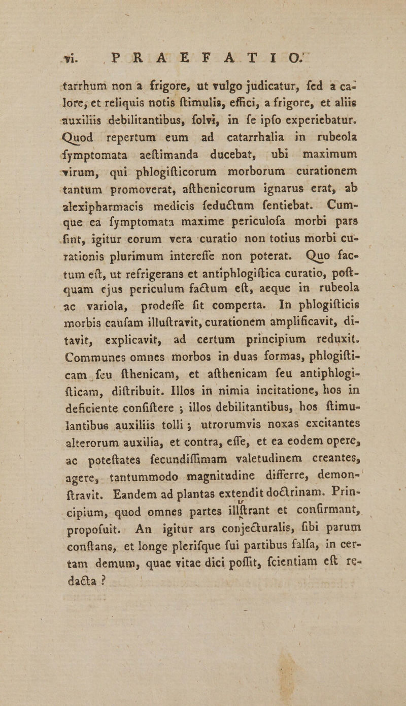 An. PER DADORES REDAD TOEROX P nona frigore, ut vulgo judicatur, fed a ca- lore; et reliquis notis ftimulis, effici, a frigore, et aliis d4uxiliis debilitantibus, folvi, in fe ipfo experiebatur. Quod repertum eum ad catarrhalia in rubeola Íymptomata aeítimanda ducebat, ubi maximum virum, qui phlogifticorum morborum curationem tantum promoverat, afthenicorum ignarus erat, ab alexipharmacis medicis feductum fentiebat. Cum- que ea fymptomata maxime periculofa morbi pars fint, igitur eorum vera curatio non totius morbi cu- rationis plurimum intereffe non poterat. Quo fac. tum eft, ut refrigerans et antiphlogiflica curatio, poft- quam ejus periculum factum eít, aeque in rubeola . ac variola, prodeffe fit comperta. In phlogiíticis morbis caufam illuftravit, curationem amplificavit, di- tavit, explicavit, ad certum principium reduxit. Communes omnes morbos in duas formas, phlogifti- cam Ífeu fthenicam, et afthenicam feu antiphlogi- fticam, diítribuit. Illos in nimia incitatione, hos in deficiente confiftere ; illos debilitantibus, hos ftimu- lantibus auxiliis tolli ; utrorumvis noxas excitantes alterorum auxilia, et contra, effe, et ea codem opere, ac poteítates fecundiffhmam valetudinem creantes, agere, tantummodo magnitudine differre, demon-- ftravit. Eandem ad plantas extendit do&trinam. Prin- cipium, quod omnes partes illrant et confirmant, propofuit. An igitur ars conjecturalis, fibi parum conftans, et longe plerifque fui partibus falfa, in cer- tam demum, quae vitae dici poffit, fcientiam eft. re- da&ta ?