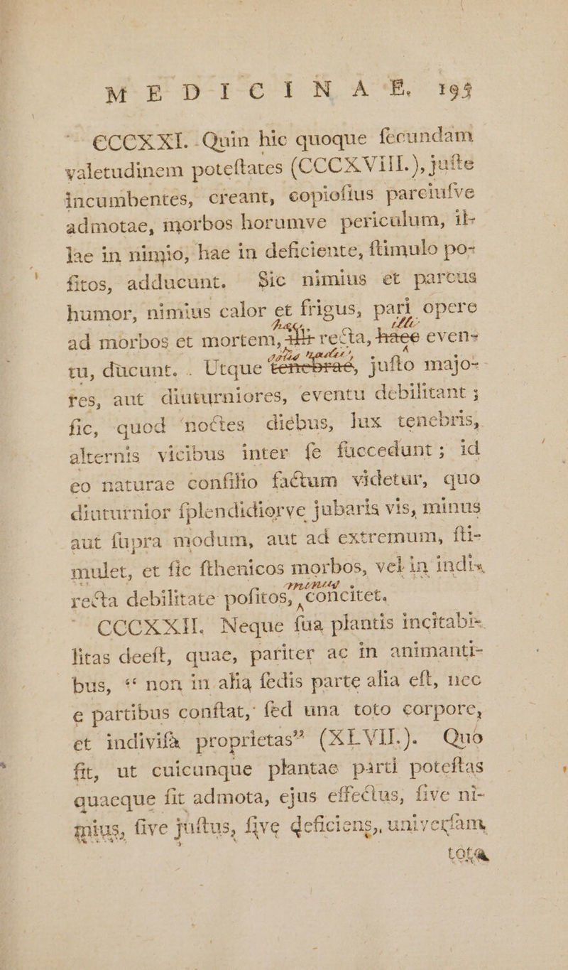 M FDpIeiNaA'R rj CCCXXI. .Quin hic quoque fecundam valetudinem poteftates (CCCX Vill. ), jufte incumbentes, creant, copiofius parciufve admotae, morbos horumve per iculum, il- ]ae in nimio, liae in deficiente, ftimulo po- fitos, adducunt. Sic nimius et parcus humor, nimius calor et frigus, pari. opere ad morbos et mortem, d rre za, háce even- tu, ducunt. . Utque ten , jufto majo- fes, aut diuturniores, eventu debihitant ; fic, quod noces diébus, lux tencbris, alternis vic jbus inter Íe faccedunt ; id eo naturae confilio factum videtur, quo diuturnior fplendidiorve jubaris vis, minus aut füpra. modum, aut ad extremum, fü- mulet, et fic fthenicos morbos, velin indis recta debilitate pofitos;, Conlcitet. CCCXXH. Neque (ua plantis incitabi- litas deeft, quae, pariter ac in animanti- bus, ** non in. alia fedis parte alia eft, nec e partibus conftat, fed una toto corpore, et indivifà proprietas (XEVIL). Quo fi; ut cuicunque plantae parti poteftas quaeque fit admota, ejus effectus, five ni- mius, five juftus, five Qcficieng, univerfam, | LOK