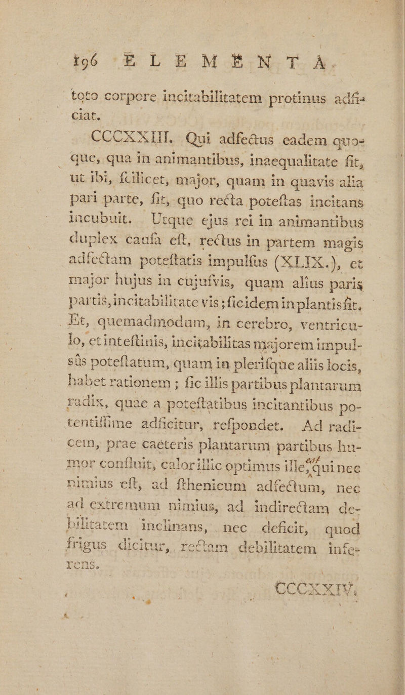 t6 ELEM B.N T k. toto corpore incitabilitatem protinus adfi ciat. | | | CCCXXIIT. Qui adfe&amp;us eadem quo- que, qua in animantibus, inaequalitate fit, ut ibi, fcilicet, major, quam in quavis alia pari parte, fit, quo recta poteftas incitans lacubuit. Utque ejus rei in animantibus cuplex caufa eft, rectus in partem magis adíectam poteftatis impulfus (XLIX.), et major hujus in cujuífvis, quam alius paris partis, incitabilitate vis ;ficideminplantisfit, . Et, quemadmodum, in cerebro, ventricu- lo, etinteftiuis, incitabilitas majorem impul- süs poteftatum, quam in plerifque aliis locis, habet rationem ; fic illis partibus plantarum radix, quae a poteftatibus incitantibus po- tentiffime adfücitur, refpondet. d radi- cem, prae caéteris plantarum partibus hu- mor confluit, calorillic optimus illezqui nec nimius eft, ad fthenicum. adfectum, nec ad extremum nimius, ad indirectam de- bilitatem inclinans, . nec deficit, quod frigus dicitur, refíam debilitatem infe: rens. |