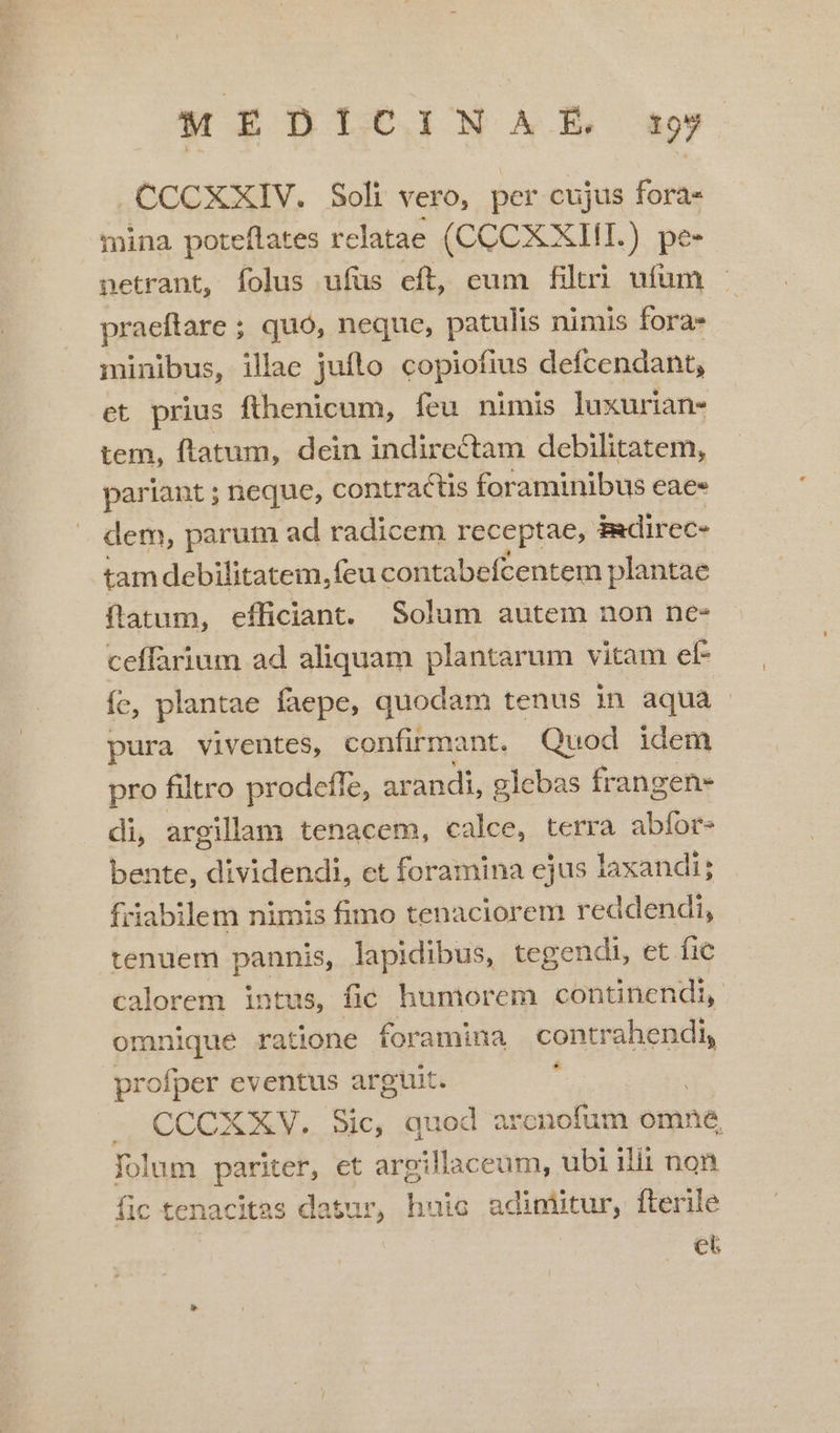 MEDICINA!E y »CCCXXIV. Soli vero, per cujus foras mina poteíflates relatae (CCCX XIII. ) p&amp; netrant, folus ufüs cít, eum filtri ufum praeftare ; ; quo, neque, patulis nimis fora- minibus, illae jufto copiofius defcendant, et prius fthenicum, feu nimis luxurian- tem, ftatum, dein indirectam debilitatem, pariant ; neque, contractis foraminibus eae» dem, parum ad radicem receptae, Badirec- tam debibratem. fcire contabefcentem plantae ftatum, efficiant. Solum autem non ne- ceffarium ad aliquam plantarum vitam ef fc, plantae faepe, quodam tenus in aqua pura viventes, confirmant. Quod idem pro filtro prodeffe, arandi, glebas frangen- di, argillam tenacem, calce, terra abfor- bente, dividendi, ct foramina ejus laxandi; friabilem nimis fimo tenaciorem reddendi, tenuem pannis, lapidibus, tegendi, et fic calorem intus, fio humorem continendi, omnique ratione foramina contrahendi, profper eventus arguit. : — CCCXXV. Sic, quod arenofum omne Yolum pariter, et argillaceum, ubi ilii non fic tenacitas datur, huie adimitur, fterile | et