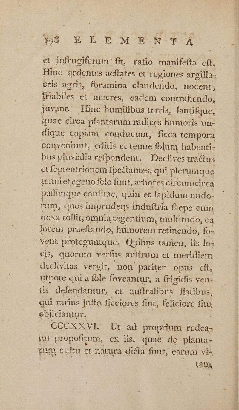 498. € E E M E EBNT À et infrugiferum fit, ratio manifefta eft. Hinc ardentes aeftates et regiones argilla- ceis agris, foramina claudendo, nocent; 4 ke: ct macres, eadem contrahendo, Juvant. Hinc humilibus terris, lautifque, quae circa plantarum radices humoris: un- dique copiam conducunt, ficca tempora conveniunt, editis et tenue folum habenti- bus pluvialia refpondent.. Declives tractus et feptentrionem fpectantes, qui plerumque tenuietegeno folo funt, arbores circumcirca pallimque confitae, quin et lapidum nudo- rum, quos imprudens induftria fáepe cum noxa tollit, omnia tegentium, multitudo, cà lorem praeftando, humorem retinendo, fo- - vent proteguntque. Quibus tamen, iis lo: ; quorum veri fus auftrum et meridiem iS vergit, non pariter opus eft, utpote qui a fole foveantur, a frigidis ven- tis. defendantur, et adfirafibus- flatibus, qui rarius jufto ficciores fint, feliciore fitu objiciantur. CCCXXVI. Ut ad proprium redeas tur propofitum, ex iis, quae de planta- yam cultu et natura dicta funt, carum ví« t8