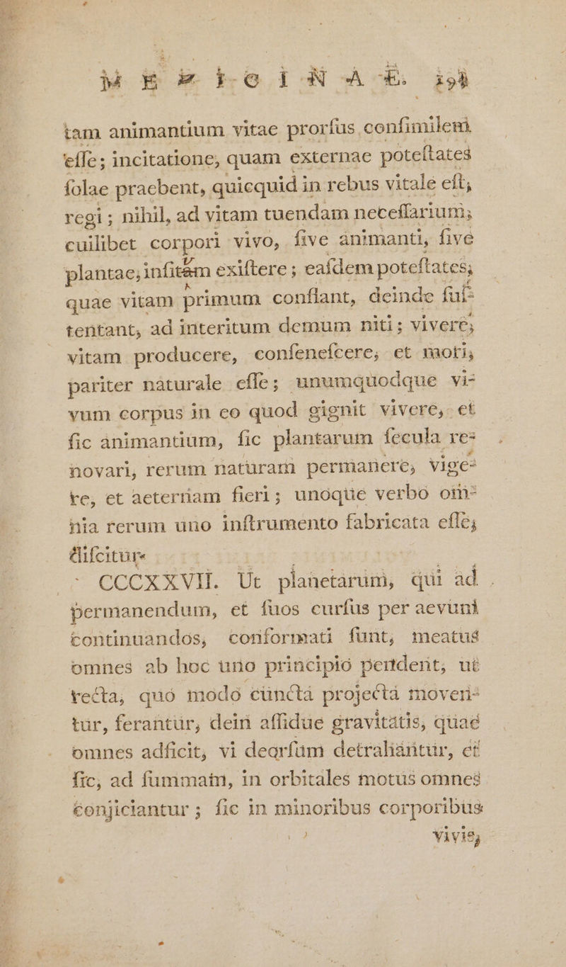 tam animantium vitae prorfus. confimilegi effe; incitatione, quam externae poteítates folae praebent, quicquid in rebus vitalé eft, regi ; nihil, ad vitam tuendam neceffariunis Ee Rd corpori vivo, five ànimanti, five plantae; infit&amp;m e exlftere ; eafdem poteftat css quae vitam primum conflant, deinde faf: tentant, ad interitum demum niti; vivere; vitam producere, confeneícere; et moti; pariter naturale effe ; unumquodque vi- vum corpus in co quod g cignit vivere, et fic animantium, fic plantarum fecula re: novari, rerum naturam permanere, vige- re, et aeterriam fieri; unoque verbo om- nia rerum uno inftrumento fabricata efle; tifcitur- | CCCXXVH. Ut planetarum, qui ad permanendum, et fuos curfus per aevuni continuandos, cornformatü fünt, meatus omnes ab hoc uno principio pendent, ut recta, quó modo cünctá projecta moveri: tür, ferantür, dein affidue gravitatis, quae omnes adficit, vi dearfüm detraliitur, c£ fic; ad fummatni, in orbitales motus omnes conjiciantur ; fic in minoribus cor poribus A. Yivis;