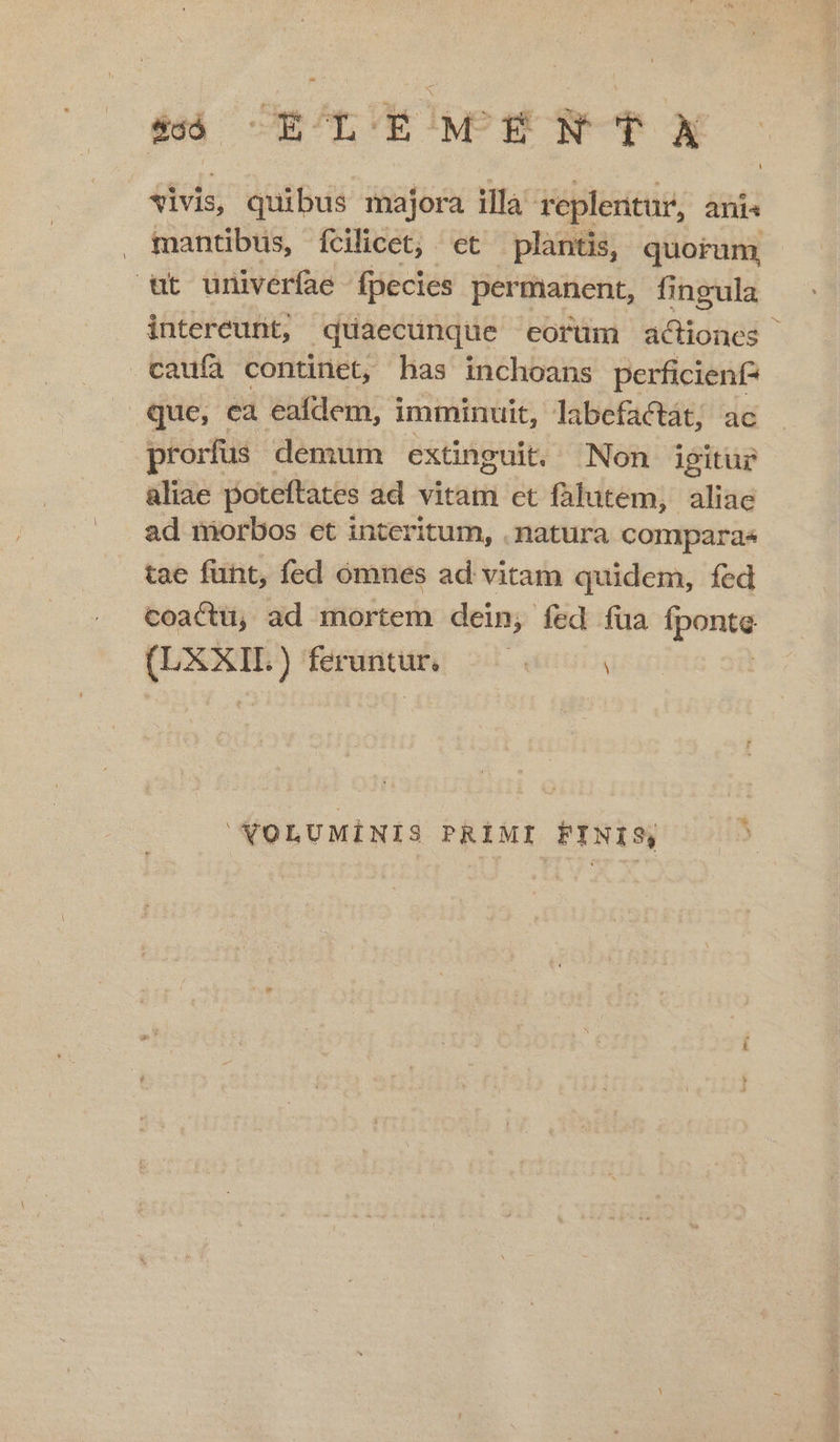 Li &amp;oó ELAG ENTRA isis; quibus majora illa replentur, anis . mantibus, Ícilicet, ct plantis, quorum ut univeríae fpecies permanent, fingula intereunt; . quaecunque corum actiones caufa continet, has inchoans perficienf- que, ea eafdem, imminuit, labefactat; ac prorfus demum extinguit, Non igitur aliae poteftates ad vitam et falutem, pw ad nmiorbos et interitum, . natura comparae tae funt, fed ómnes ad vitam quidem, fed coactü, ad mortem dein, fed fua ipsun ! pom ) ferantar, M VOLUMINIS PRIMI FINIS,