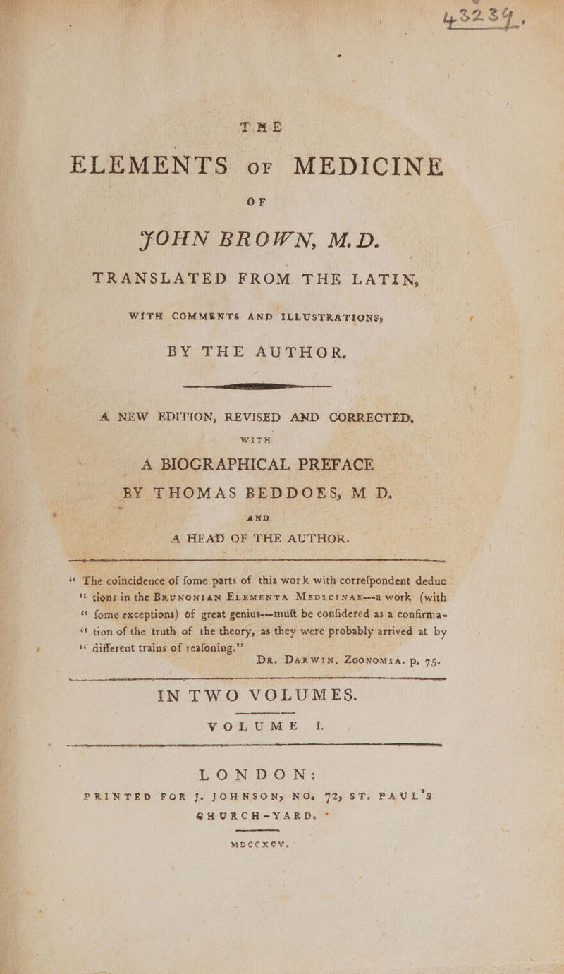 THME ELEMENTS or MEDICINE OF yYOHN BROWN, M.D. TRANSLATED FROM THE LATIN, WITH COMMENTS AND ILLUSTRATIONS; BY THE AUTHOR. ——— A NEW EDITION, REVISED AND CORRECTED, NVITH _ A BIOGRAPHICAL PREFACE BY THOMAS BEDDOES, M D, AND A HEAD OF THE AUTHOR,  (ome exceptions) of great genius---muft be confidered as a confirma- * tion of the truth of the theory, as they were probably arrived at by ‘© different trains of reafoning. Dr. DAR WIN. ZOONOMIA. p, 55. IN TWO VOLUMES. LONDON: PRINTED FOR J. JOHNSON, NO, 72, ST, PAUL'S GHURCH-YARD, ^ MDCCX6YV.