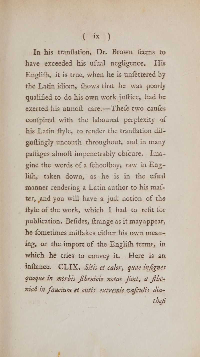 In his tranflation, Dr. Brown feems to have exceeded his ufual negligence. His Enelith, it is true, when he is unfettered by the Latin idiom, fhows that he was poorly qualified to do his own work juftice, had he exerted his utmoft care.— T heíe two caufes confpired with the laboured perplexity of his Latin ftyle, to render the tranflation dif- guftingly uncouth throughout, and in many paffages almoft impenetrably obícure. Ima- gine the words of a fchoolboy, raw in Eng- líh, taken down, as he is in the ufual manner rendering a Latin author to his maf- ter, and you will have a juft notion of the ftyle of the work, which I had to refit for publication. Befides, ftrange as it mayappear, - he fometimes miftakes either his own mean- ing, or the import of the Englifh terms, in which hé tries to convey it. Here is an Anftance. CLIX. Sitis et calor, quae infignes quoque in morbis fihenicis notae funt, a fühe- nica in faucium et cutis extremis vafculis dia- theft