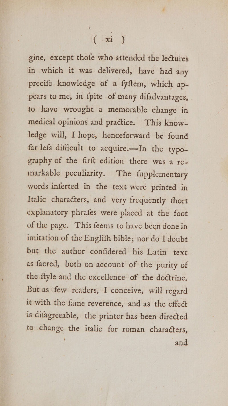 » ; gine, except thofe who attended the le&amp;ures in which it was delivered, have had any precife knowledge of a fyftem, which ap- pears to me, in {pite of many difadvantages, to have wrought a memorable change in medical opinions and pra&amp;ice. ‘This know- ledge will, I hope, henceforward be found far lefs difficult to acquire.—In the typo- | graphy of the firft edition there was a re- markable peculiarity. The fupplementary words inferted in the text were printed in Italic characters, and very frequently fhort explanatory phrafes were placed at the foot of the page. This feems to have been done in imitation of the Englifh bible; nor do I doubt but the author confidered his Latin text as facred, both on account of the purity of the ftyle and the excellence of the do&amp;rine. Butas few readers, I conceive, will regard it with the fame reverence, and as the cffe&amp; is difagreeable, the printer has been directed to change the italic for roman characters, { and