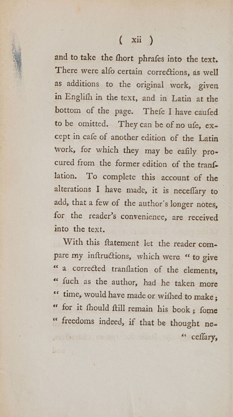 ( mij and to take the fhort phrafes into the text. There were alfo certain corrections, as well as additions to the original work, given in Englifh in the text, and in Latin at the bottom of the page. Thefe I have caufed to be omitted. They can be of no ufe, ex- cept in cafe of another edition of the Latin work, for which they may be eafily pro- cured from the former edition of the tranf- lation. To complete this account of the alterations I have made, it is neceflary to - add, that a few of the author’s longer notes, for the reader’s convenience, are received into the text. With this ftatement let the reader com- pare my inftrutions, which were * to give “a corrected tranflation of the elements, * fuch as the author, had he taken more '* time, would have made or withed to make; * for it fhould ftill remain his book ; fome * freedoms indeed, if that be thought ne- ** ceffary,