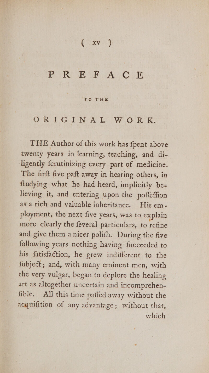Im Eus AL OLE OTIGINALWoOITt THE Author of this work has fpent above twenty years in learning, teaching, and di- ligently {crutinizing every part of medicine. The firft five paft away in hearing others, in ftudying what he had heard, implicitly be- lieving it, and entering upon the poffeffion as a rich and valuable inheritance. His em- ployment, the next five years, was to explain more clearly the feveral particulars, to refine and give them a nicer polifh. During the five following years nothing having fucceeded to his fatisfaction, he grew indifferent to the fübje&amp; ; and, with many eminent men, with the very vulgar, began to deplore the healing art as altogether uncertain and incomprehen- fible. All this time paffed away without the acquifition of any advantage; without that, which