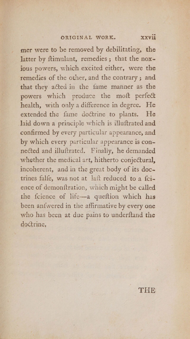 mer were to be removed by debilitating, the latter by ftimulant, remedies; that the nox- jous powers, which excited either, were the remedies of the other, and the contrary ; and that they acted in the fame manner as the powers which produce the moft perfect health, with only a difference in degree. He extended the fame doctrine to plants. He laid down a principle which is illuftrated and - confirmed by every particular appearance, and by which every particular appearance is con- nected and illuftrated. Finally, he demanded whether the medical art, hitherto conjectural, incoherent, and in the great body of its doc- trines falfe, was not at !aíft reduced to a {ci- ence of demonítration, which might be called the fcience of life—a queftion which has been anfwered in the affirmative by every one who has been at due pains to underftand the doctrine, EHE