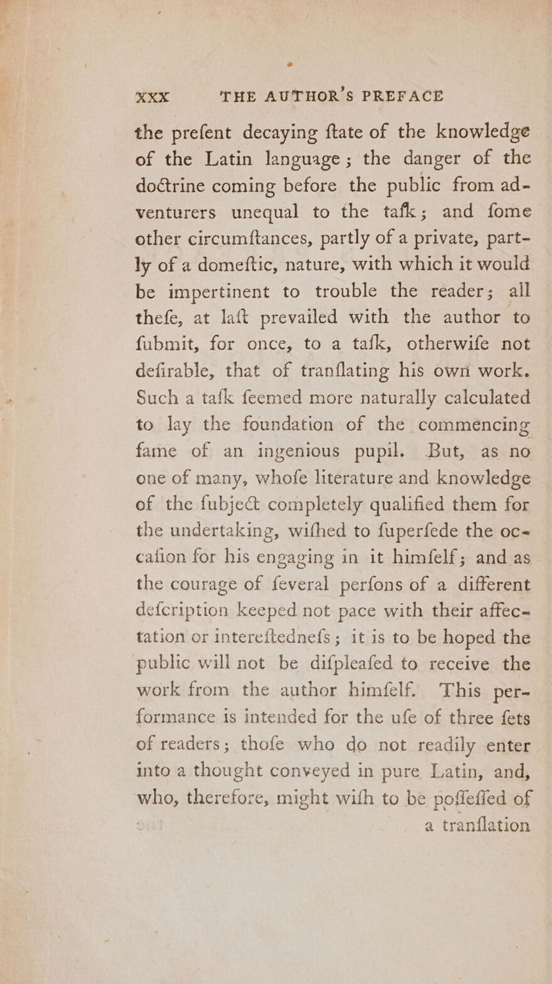the prefent decaying ftate of the knowledge of the Latin language; the danger of the doctrine coming before the public from ad- venturers unequal to the tafk; and fome other circumftances, partly of a private, part- ly of a domeftic, nature, with which it would be impertinent to trouble the reader; all thefe, at laft prevailed with the author to fubmit, for once, to a tafk, otherwife not defirable, that of tranflating his own work. Such a tafk feemed more naturally calculated to lay the foundation of the commencing fame of an ingenious pupil. But, as no one of many, whofe literature and knowledge of the fubject completely qualified them for the undertaking, wifhed to fuperfede the oc- cafion for his engaging in it himfelf; and as the courage of feveral perfons of a different defcription keeped not pace with their affec- tation or intereítednefs; it is to be hoped the public will not be difpleafed to receive the work from the author himfelf. This per- formance 1s intended for the ufe of three fets of readers; thofe who do not readily enter into a thought conveyed in pure Latin, and, sd: therefoze, might wifh to be poffeffed of a tranílation