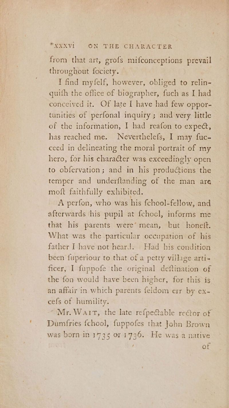 from that art, grofs mifconceptions prevail throughout fociety. I find myfelf, however, obliged to relin- quith the office of biographer, fuch as I had conceived it. Of late I have had few oppor- tunities of perfonal inquiry; and very little of the information, I had reafon to expect, has reached me. — Neverthelefs, I may fuc- ceed in delineating the moral portrait of my hero, for his character was exceedingly open to obíervation; and in his productions the Wu and underflanding of the man are moft faithfully exhibited. A perfon, who was his fehool: fellow, and afterwards his pupil at fchocl, informs me that his parents were’ mean, but honeft. What was the particular occupation of his father I have not heart. Had his condition been fuperiour to that of a petty village arti- ficer, I fuppofe the original deftination of the fon would have been higher, for this is an affair in which parents feldom err by ex- cefs of humility. Mr. Watt, the late refpe&amp;able rector of Dumfries {chool, fuppofes that John Brown was born in 1735 or 1736. He was a native of