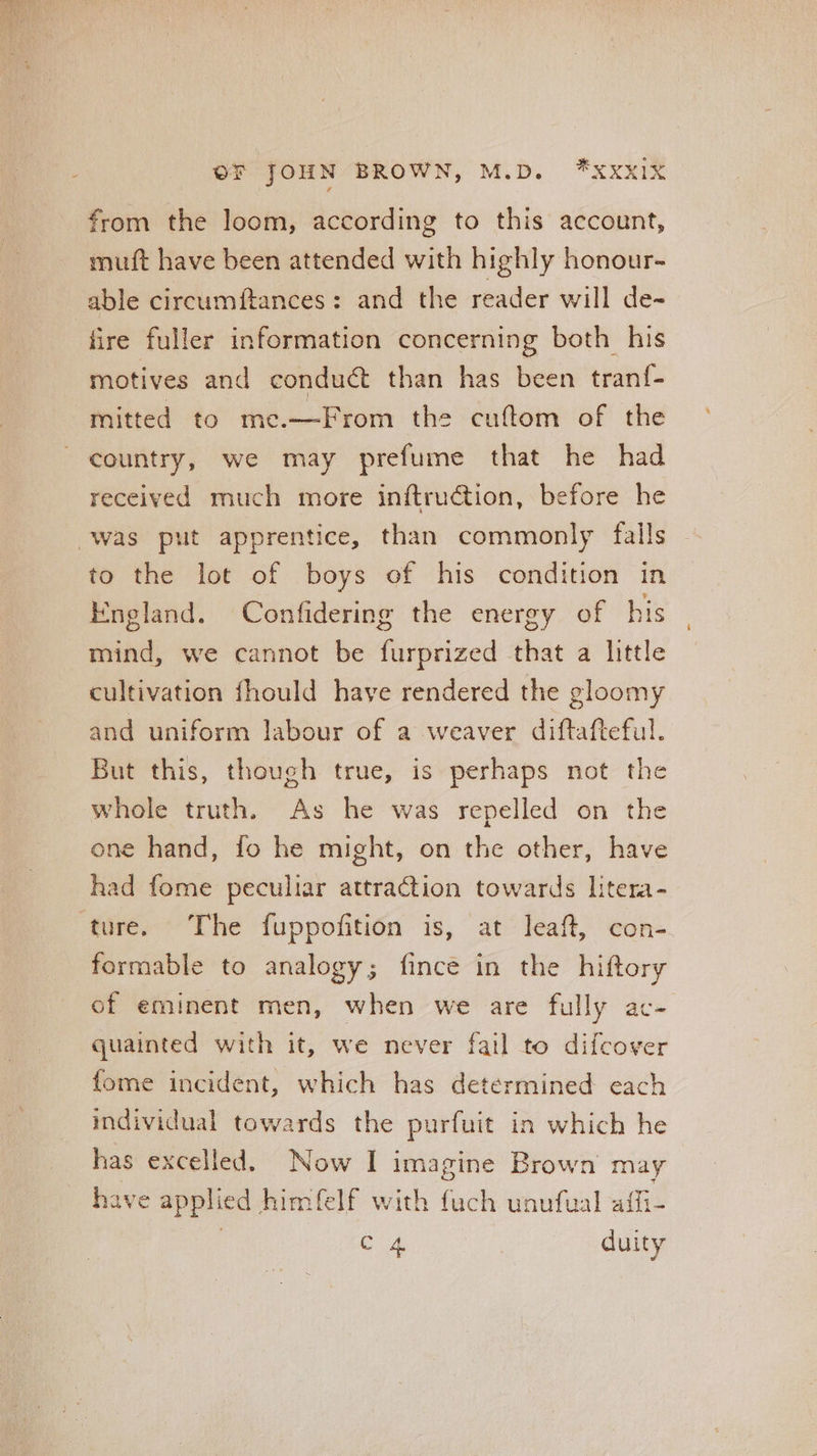 from the loom, according to this account, muft have been attended with highly honour- able circumftances: and the reader will de- fire fuller information concerning both his motives and conduct than has been tranf- mitted to me.—From the cuftom of the country, we may prefume that he had received much more inftruction, before he was put apprentice, than commonly falls to the lot of boys of his condition in England. Confidering the energy of his mind, we cannot be furprized that a little cultivation fhould have rendered the gloomy and uniform labour of a weaver diftafteful. But this, though true, is perhaps not the whole truth. As he was repelled on the one hand, fo he might, on the other, have had fome peculiar attraction towards litera- ture. The fuppofition is, at leaft, con- formable to analogy; fince in the hiftory of eminent men, when we are fully ac- quainted with it, we never fail to difcover fome incident, which has determined each individual towards the purfuit in which he has excelled. Now I imagine Brown may have applied himfelf with fuch unufual aifi-