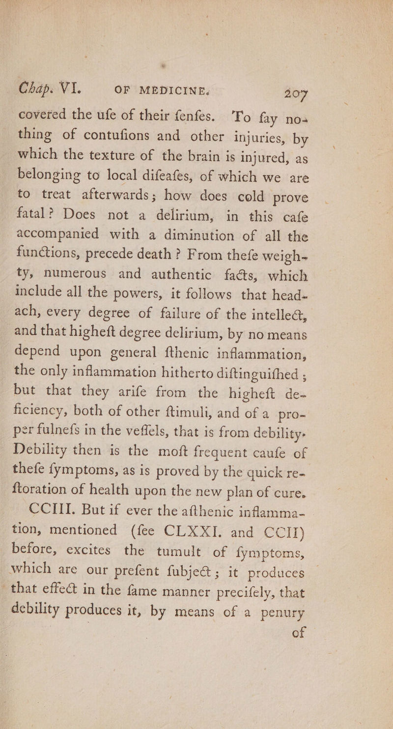 coveted the ufe of their fenfes. ‘Fo fay nos thing of contufions and other injuries, by which the texture of the brain is injured, as belonging to local difeafes, of which we are to treat afterwards; how does cold prove fatal? Does not a delirium, in this cafe accompanied with a diminution of all the functions, precede death ? From thefe weigh- ty, numerous and authentic facts, which include all the powers, it follows that head- ach, every degree of failure of the intellect, and that higheft degree delirium, by no means depend upon general fthenic inflammation, the only inflammation hitherto diftinguifhed ; but that they arife from the higheft de- ficiency, both of other ftimuli, and of a pro- per fulnefs in the veffels, that is from debility- Debility then is the moft frequent caufe of thefe fymptoms, as is proved by the quick re- ftoration of health upon the new plan of cure. CCIII. But if ever the afthenic inflamma- tion, mentioned (fee CLXXI. and CCIT) before, excites the tumult of fymptoms, which are our prefent fubject ; it. produces. - | that effect in the fame manner precifely, that debility produces it, by means of a penury | of