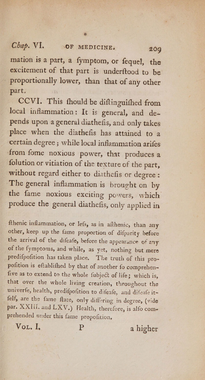 mation is a part, a fymptom, or fequel, the excitement of that part is underftood to be - proportionally lower, than that of any other part. : CCVI. This fhould be diftinguithed from local inflammation: It is general, and de- pends upon a general diathefis, and only takes place when the diathefis has attained to a certain degree ; while local inflammation arifes from fome noxious power, that produces a {olution or vitiation of the texture of the part, without regard either to diathefis or degree : The general inflammation is brought on by the fame noxious exciting powers, which produce the general diathefis, only applied in fthenic inflammation, or lefs, as in afthenic, than any - other, keep up the fame proportion of difparity before the arrival of the difeafe, before the appearance of any of the fymptoms, and while, as yet, nothing but mere predifpofition has taken place, The truth of this pro- pofition is eftablifhed by that of another fo comprehen- five as to extend to the whole fubject of life; which is, that over the whole living creation, throughout the univerfe, health, predifpofition to difeafe, and difeafe it- felf, are the fame ftate, only differing in degree, (vide par. XXlil. and LXV.) Health, therefore, is alfo com prehended under this fame propofition,