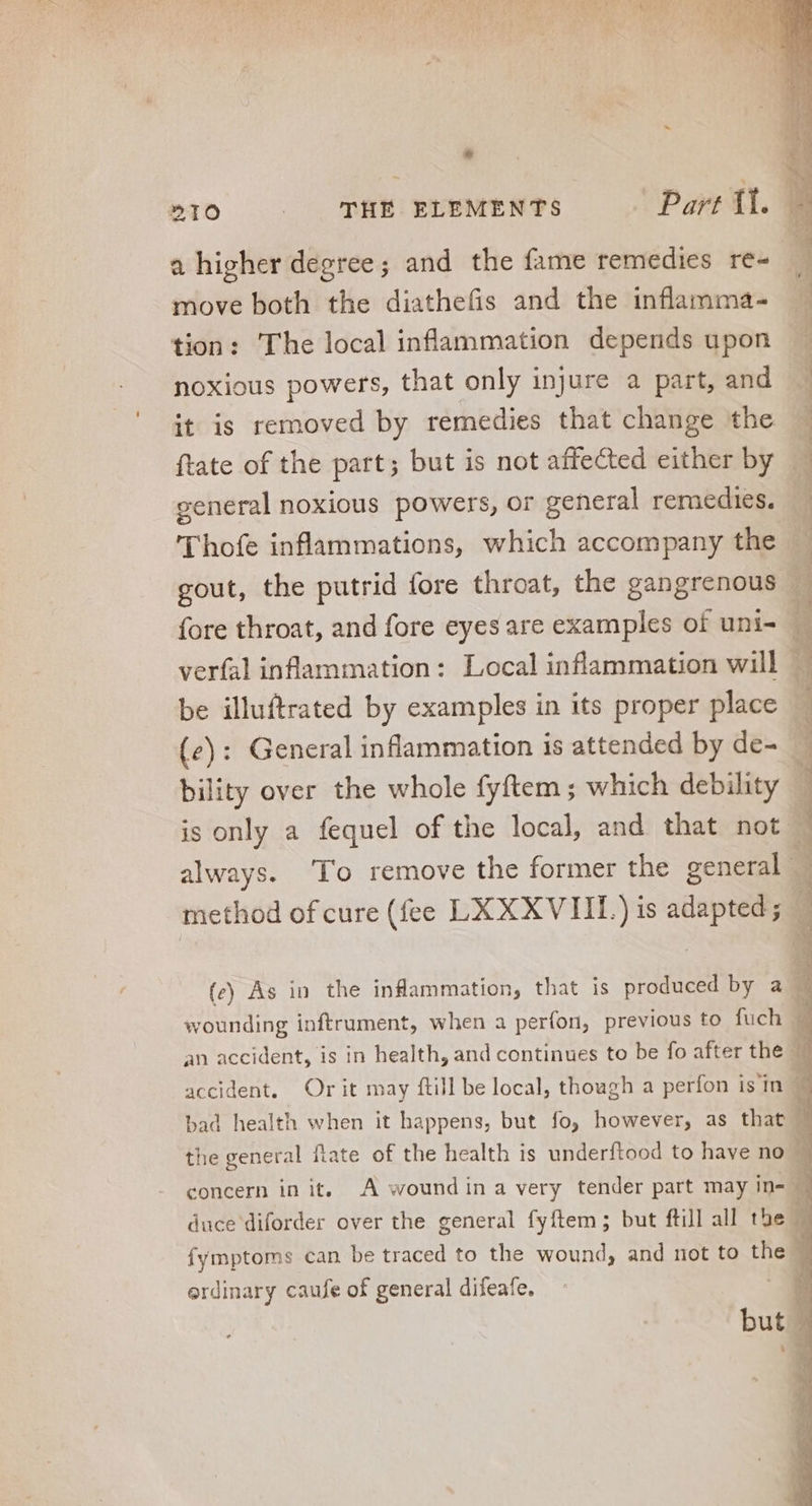 e »10 | THE ELEMENTS Part ll. — a higher degree; and the fame remedies re- move both the diathefis and the inflamma- tion: The local inflammation depends upon noxious powers, that only injure a part, and it is removed by remedies that change the ftate of the part; but is not affected either by general noxious powers, or general remedies. — Thofe inflammations, which accompany the gout, the putrid fore throat, the gangrenous fore throat, and fore eyes are examples of uni- verfal inflammation: Local inflammation will be illuftrated by examples in its proper place (e): General inflammation is attended by de-_ bility over the whole fyftem ; which debility is only a fequel of the local, and that not always. ‘To remove the former the general - method of cure (fee LX XXVIIL) is adapted; f ew edi P rid Vus qu Ss rin ‘ P Oe genes ag e 4 C Qu 1) eg » we Vm eee NETS UT 3 CE CUTUP NA X (e) As in the inflammation, that is produced by a — wounding inftrument, when a perfon, previous to fuch d an accident, is in health, and continues to be fo after the - d accident. Or it may ftill be local, though a perfon is in E bad health when it happens, but fo, however, as that ^ the general ftate of the health is underftood to have no 4 concern in it. A wound ina very tender part may in= 4 duce diforder over the general fyftem ; but ftill all tbe 4 fymptoms can be traced to the wound, and not to the § ordinary caufe of general difeafe,