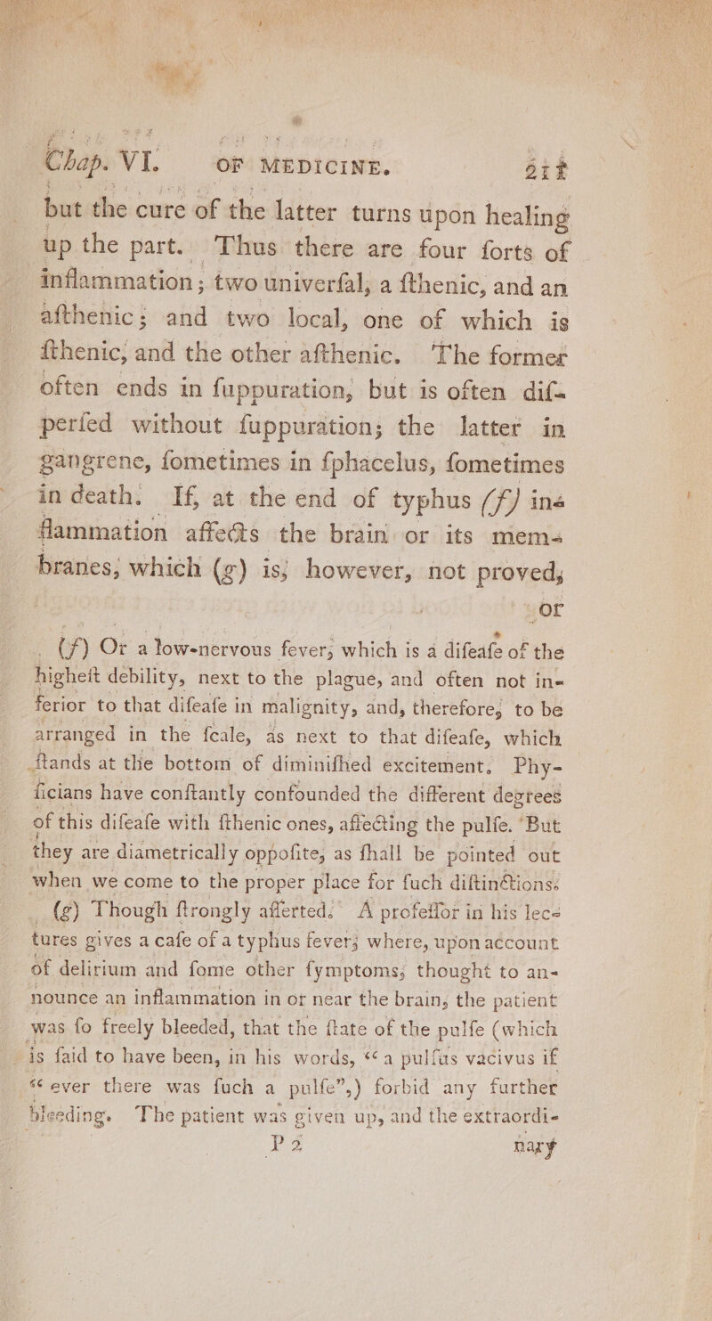 but the cure > of the latter turns upon healing up the part. Thus there are four forts of inflammation ; two univerfal, a fthenic, and an afthenic; and two local, one of which is fthenic; and the other afthenic. ‘The former often ends in fuppuration, but is often dif. perfed without fuppuration; the latter in gangrene, fometimes in {phacelus, fometimes indeath. If at the end of typhus (7 ^F) in&amp; flammation affe&amp;s the brain or its mem- branes; which (g) is; however, not proved, or | (f) Or a low-nervous fever; which is a difeafe of the highett debility, next to the plague, and often not in- ferior to that difeafe in malignity, and, therefore, to be arranged in the fcale, as next to that difeafe, which ftands at the bottom of diminifhed excitement, Phy- ficians have conftantly confounded the different degtees of this difeafe with fthenic ones, affecting the pulfe. ‘But they are diametrically oppofite, as fhall be pointed out when we come to the proper place for fuch diftin&amp;tions: (g) Though ftrongly afferted.’ A profeffor i in his lece tures gives a cafe of a typhus fever; where, upon account of delirium and fome other {ymptoms; thought to an- nounce an inflammation in or near the brain, the patient was fo freely bleeded, that the (tate of the pulfe (which is {aid to have been, in his words, *€ a pulfus vacivus if * ever there was fuch a pulfe,) forbid any further bleeding. The patient was given up, and the extraordi- B nary
